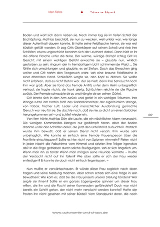 Iden Tietze ▲ T r ä u m e a m A b g r u n d
www.autonomie-und-chaos.de
109
Boden und warf sich dann neben sie. Noch immer lag sie im tiefen Schlaf der
Erschöpfung. Mathias beschloß, sie nun zu wecken, weil unklar war, wie lange
dieser Aufenthalt dauern konnte. Er holte seine Feldflasche hervor, sie war erst
kürzlich gefüllt worden. Er zog Grits Oberkörper auf seinen Schoß und rieb ihre
Schläfen; etwas ungeschickt benahm sich der Leutnant dabei. Dann hielt er ihr
die offene Flasche unter die Nase. Der warme, würzige Dampf schlug Grit ins
Gesicht; mit einem wohligen Gefühl erwachte sie – glaubte nun, wirklich
gestorben zu sein: ringsum der in fremdartigem Licht schimmernde Wald ... Sie
fühlte sich umschlungen und glaubte, es sei Stefan. Doch das Erwachen ging
weiter und Grit nahm den Teegeruch wahr, sah eine braune Feldflasche in
einer zitternden Hand. Schließlich wagte sie, den Kopf zu drehen. Sie wollte
nicht erfahren, daß es nicht Stefan war, der sie hielt, denn ihre Sehnsucht nach
ihm war groß. Aber sie fand das fremde Antlitz unter dem Helm unbegreiflich
vertraut; sie fragte nichts, sie trank gierig. Schüchtern reichte sie die Flasche
zurück. Der Fremde schraubte sie zu und hängte sie an seinen Gürtel.
Grit lehnte sich in den Arm zurück und geriet in ein wohliges Träumen. Ihre
Wange ruhte am harten Stoff des Soldatenmantels; der eigentümlich strenge,
von Tabak, frischer Luft, Leder und menschlicher Ausdünstung gemischte
Geruch war neu für sie. Sie dachte noch, daß sie nie so dicht an einen Soldaten
herangekommen sei – und schlief wieder ein.
Von fern hörte Mathias Dörr die Laute, die ein nächtlicher Alarm verursacht.
Die wenigen Kommandos klangen nur gedämpft heran, aber der Boden
dröhnte unter den Schritten derer, die jetzt den Unterstand aufsuchten. Plötzlich
wurde ihm bewußt, daß er seinen Dienst nicht versah. Ihm wurde sehr
unbehaglich. Wie konnte er einfach eine fremde Frauensperson über die
Frontlinie einschleppen? Sollte es hier nicht von Spionen wimmeln? Fielen nicht
in jeder Nacht die Fallschirme vom Himmel und setzten ihre Träger irgendwo
ab? In die Enge getrieben durch solche Erwägungen, sah er sich ängstlich um.
Wenn man ihn so fand? Wenn man morgen seine Freunde vermißte – mußte
der Verdacht nicht auf ihn fallen? Wie aber sollte er sich der Frau wieder
entledigen? Er konnte sie doch nicht einfach liegenlassen. –
Nun mußte er vorwärtsschauen. Er würde diese Frau sogleich nach oben
tragen und seine Meldung machen. Aber schon schob sich eine Frage in sein
Bewußtsein: Wie kam es, daß Sie die Frau jenseits unserer Stellung fanden? Wer
zeigte sie Ihnen? Sollte er ein ganzes Lügengwebe spinnen um dieser Frau
willen, die ihn und die Flucht seiner Kameraden gefährdete? Doch war nicht
bereits ein Schritt getan, der nicht mehr verwischt werden konnte? Hatte der
Posten ihn nicht gesehen mit seiner Bürde? Vom Standpunkt derer, die noch
 