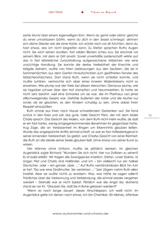 Iden Tietze ▲ T r ä u m e a m A b g r u n d
www.autonomie-und-chaos.de
11
zarter Mund über einem eigenwilligen Kinn. Wenn du gehst oder stehst, gleichst
du einer unnahbaren Göttin, wenn du dich in den Sessel schmiegst, dehnen
sich deine Glieder wie die einer Katze. Ich würde mich vor dir fürchten, denn du
hast etwas, das ich nicht begreifen kann. Zu Stefan sprachen Ruths Augen
nicht. Sie wich seinen dunklen, fast wilden Blicken scheu aus. Sie erschrak vor
seinem Blick, mit dem er Grit ansah. Soviel unverhüllte Leidenschaft wirkte auf
das in fast klösterlicher Zurückhaltung aufgewachsene Mädchen wie eine
unzüchtige Handlung. Sie kannte die derbe Verliebtheit der Knechte und
Mägde daheim, wußte von ihren Liebkosungen aus den Seufzern, die sie in
Sommernächten aus dem Garten hinaufschickten zum geöffneten Fenster des
Mädchenstübchens. Dort stand Ruth, wenn sie nicht schlafen konnte, und
mußte zuhören, vermochte sich aber eines inneren Widerstrebens nicht zu
erwehren. Wie plump war der Trieb bei diesen Menschen. Genauso plump, wie
sie tagsüber schwer über den Hof stampften und herumwerkten. Es hatte sie
nicht sehr berührt, weil eine Schranke um sie war, die im Pfarrhaus von jeher
stillschweigendes Gesetz war. Gefühle äußerten der Vater und die Mutter nur
soviel, als sie glaubten, es den Kindern schuldig zu sein, ohne dabei ihren
Respekt einzubüßen.
Ruth schrak aus ihren nach Hause schweifenden Gedanken auf. Sie fand
zurück in den Kreis und sah das gute, helle Gesicht Piets, der mit dem Maler
Charly sprach. Das Gesicht des Malers, von dem Ruth nicht mehr wußte, als daß
er ein fast hartes, wenig entgegenkommendes Benehmen ihr gegenüber hatte,
trug Züge, die an Verbissenheit im Ringen um Erkennntnis glauben ließen.
Wurde das angespannte Antlitz einmal schlaff, so war es fast mitleiderregend in
seiner sinnenden Verlorenheit. So gelöst, war Charlys Gesicht von einer Reinheit,
die Ruth an die Ideale seiner Seele glauben ließ, ohne etwas von seiner Kunst zu
wissen.
Vier Männer ohne Uniform, mußte sie plötzlich denken. Im gleichen
Augenblick sagte Richard: "Wundern Sie sich nicht, hier nur Zivilisten zu sehen?
Es ist bald erklärt. Wir tragen die Zwangsjacke innerlich. Stefan, unser Doktor, ist
Ungar; Piet und Charly sind Holländer, und ich – bin vielleicht nur ein halber
Deutscher, oder – ein ganzer, aber …" Auf Ruths verständnislosen Blick hin fuhr
er fort: "Da war eine Großmutter, Sie verstehen …" Sein Zögern nahm Ruth allen
Zweifel. Aber sie wußte nichts zu erwidern. Was, was hätte sie sagen sollen?
Tröstliches über die Verkennung und Verblendung, die einmal wieder vergehen
werde? – Deshalb war er nicht Soldat. Plötzlich war die Angst da; drohend
stand sie vor ihr. "Glauben Sie, daß Sie in Ruhe gelassen werden?"
"Wenn es noch lange dauert, dieses Hinschleppen, ich weiß nicht. Im
Augenblick gelte ich denen noch etwas. Ich bin Chemiker. Ein kleines, offenbar
 