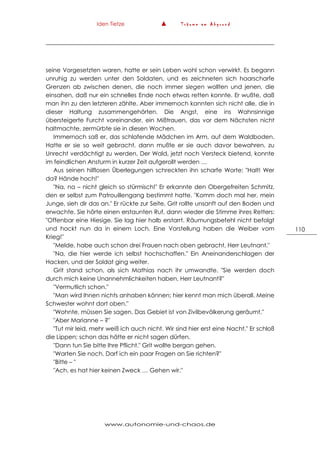 Iden Tietze ▲ T r ä u m e a m A b g r u n d
www.autonomie-und-chaos.de
110
seine Vorgesetzten waren, hatte er sein Leben wohl schon verwirkt. Es begann
unruhig zu werden unter den Soldaten, und es zeichneten sich haarscharfe
Grenzen ab zwischen denen, die noch immer siegen wollten und jenen, die
einsahen, daß nur ein schnelles Ende noch etwas retten konnte. Er wußte, daß
man ihn zu den letzteren zählte. Aber immernoch kannten sich nicht alle, die in
dieser Haltung zusammengehörten. Die Angst, eine ins Wahnsinnige
übersteigerte Furcht voreinander, ein Mißtrauen, das vor dem Nächsten nicht
haltmachte, zermürbte sie in diesen Wochen.
Immernoch saß er, das schlafende Mädchen im Arm, auf dem Waldboden.
Hatte er sie so weit gebracht, dann mußte er sie auch davor bewahren, zu
Unrecht verdächtigt zu werden, Der Wald, jetzt noch Versteck bietend, konnte
im feindlichen Ansturm in kurzer Zeit aufgerollt werden …
Aus seinen hilflosen Überlegungen schreckten ihn scharfe Worte: "Halt! Wer
da? Hände hoch!"
"Na, na – nicht gleich so stürmisch!" Er erkannte den Obergefreiten Schmitz,
den er selbst zum Patrouillengang bestimmt hatte. "Komm doch mal her, mein
Junge, sieh dir das an." Er rückte zur Seite, Grit rollte unsanft auf den Boden und
erwachte. Sie hörte einen erstaunten Ruf, dann wieder die Stimme ihres Retters:
"Offenbar eine Hiesige. Sie lag hier halb erstarrt. Räumungsbefehl nicht befolgt
und hockt nun da in einem Loch. Eine Vorstellung haben die Weiber vom
Krieg!"
"Melde, habe auch schon drei Frauen nach oben gebracht, Herr Leutnant."
"Na, die hier werde ich selbst hochschaffen." Ein Aneinanderschlagen der
Hacken, und der Soldat ging weiter.
Grit stand schon, als sich Mathias nach ihr umwandte. "Sie werden doch
durch mich keine Unannehmlichkeiten haben, Herr Leutnant?"
"Vermutlich schon."
"Man wird Ihnen nichts anhaben können; hier kennt man mich überall. Meine
Schwester wohnt dort oben."
"Wohnte, müssen Sie sagen. Das Gebiet ist von Zivilbevölkerung geräumt."
"Aber Marianne – ?"
"Tut mir leid, mehr weiß ich auch nicht. Wir sind hier erst eine Nacht." Er schloß
die Lippen; schon das hätte er nicht sagen dürfen.
"Dann tun Sie bitte Ihre Pflicht." Grit wollte bergan gehen.
"Warten Sie noch. Darf ich ein paar Fragen an Sie richten?"
"Bitte – "
"Ach, es hat hier keinen Zweck … Gehen wir."
 