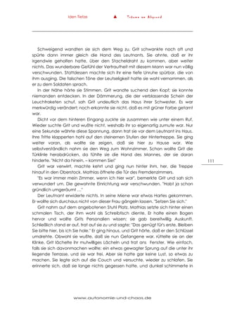 Iden Tietze ▲ T r ä u m e a m A b g r u n d
www.autonomie-und-chaos.de
111
Schweigend wandten sie sich dem Weg zu. Grit schwankte noch oft und
spürte dann immer gleich die Hand des Leutnants. Sie ahnte, daß er ihr
irgendwie geholfen hatte, über den Stacheldraht zu kommen, aber weiter
nichts. Das wunderbare Gefühl der Vertrautheit mit diesem Mann war nun völlig
verschwunden. Stattdessen machte sich ihr eine tiefe Unruhe spürbar, die von
ihm ausging. Die falschen Töne der Leutseligkeit hatte sie wohl vernommen, als
er zu dem Soldaten sprach.
In der Nähe hörte sie Stimmen. Grit wandte suchend den Kopf; sie konnte
niemanden entdecken. In der Dämmerung, die der verblassende Schein der
Leuchtraketen schuf, sah Grit undeutlich das Haus ihrer Schwester. Es war
merkwürdig verändert; noch erkannte sie nicht, daß es mit grüner Farbe getarnt
war.
Dicht vor dem hinteren Eingang zuckte sie zusammen wie unter einem Ruf.
Wieder suchte Grit und wußte nicht, weshalb ihr so eigenartig zumute war. Nur
eine Sekunde währte diese Spannung, dann trat sie vor dem Leutnant ins Haus.
Ihre Tritte klapperten hohl auf den steinernen Stufen der Hintertreppe. Sie ging
weiter voran, als wollte sie zeigen, daß sie hier zu Hause war. Wie
selbstverständlich nahm sie den Weg zum Wohnzimmer. Schon wollte Grit die
Türklinle herabdrücken, da fühlte sie die Hand des Mannes, der sie daran
hinderte. "Nicht da hinein, – kommen Sie!"
Grit war verwirrt, machte kehrt und ging nun hinter ihm, her, die Treppe
hinauf in den Oberstock. Mathias öffnete die Tür des Fremdenzimmers.
"Es war immer mein Zimmer, wenn ich hier war", bemerkte Grit und sah sich
verwundert um. Die gewohnte Einrichtung war verschwunden. "Habt ja schon
gründlich umgeräumt …"
Der Leutnant erwiderte nichts. In seine Miene war etwas Hartes gekommen.
Er wollte sich durchaus nicht von dieser Frau gängeln lassen. "Setzen Sie sich."
Grit nahm auf dem angebotenen Stuhl Platz. Mathias setzte sich hinter einen
schmalen Tisch, der ihm wohl als Schreibtisch diente. Er holte einen Bogen
hervor und wollte Grits Personalien wissen; sie gab bereitwillig Auskunft.
Schließlich stand er auf, trat auf sie zu und sagte: "Das genügt für's erste. Bleiben
Sie bitte hier, bis ich Sie hole." Er ging hinaus, und Grit hörte, daß er den Schlüssel
umdrehte. Obwohl sie wußte, daß sie nun Gefangene war, rüttelte sie an der
Klinke. Grit lächelte ihr mutwilliges Lächeln und trat ans Fenster. Wie einfach,
falls sie sich davonmachen wollte; ein etwas gewagter Sprung auf die unter ihr
liegende Terrasse, und sie war frei. Aber sie hatte gar keine Lust, so etwas zu
machen. Sie legte sich auf die Couch und versuchte, wieder zu schlafen. Sie
erinnerte sich, daß sie lange nichts gegessen hatte, und dunkel schimmerte in
 