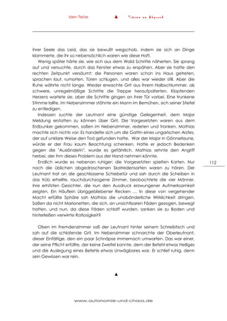 Iden Tietze ▲ T r ä u m e a m A b g r u n d
www.autonomie-und-chaos.de
112
ihrer Seele das Leid, das sie bewußt wegschob, indem sie sich an Dinge
klammerte, die ihr so nebensächlich waren wie diese Haft.
Wenig später hörte sie, wie sich aus dem Wald Schritte näherten. Sie sprang
auf und versuchte, durch das Fenster etwas zu erspähen. Aber sie hatte den
rechten Zeitpunkt versäumt; die Personen waren schon ins Haus getreten,
sprachen laut, rumorten, Türen schlugen, und alles war wieder still. Aber die
Ruhe währte nicht lange. Wieder erwachte Grit aus ihrem Halbschlummer, als
schwere, unregelmäßige Schritte die Treppe heraufpolterten. Klopfenden
Herzens wartete sie, aber die Schritte gingen an ihrer Tür vorbei. Eine trunkene
Stimme lallte, im Nebenzimmer stöhnte ein Mann im Bemühen, sich seiner Stiefel
zu entledigen.
Indessen suchte der Leutnant eine günstige Gelegenheit, dem Major
Meldung erstatten zu können über Grit. Die Vorgesetzten waren aus dem
Erdbunker gekommen, saßen im Nebenzimmer, redeten und tranken. Mathias
machte sich nichts vor: Es handelte sich um die Gattin eines ungarischen Arztes,
der auf unklare Weise den Tod gefunden hatte. War der Major in Gönnerlaune,
würde er der Frau kaum Beachtung schenken. Hatte er jedoch Bedenken
gegen die "Ausländerin", wurde es gefährlich. Mathias sehnte den Angriff
herbei, der ihm dieses Problem aus der Hand nehmen könnte.
Endlich wurde es nebenan ruhiger; die Vorgesetzten spielten Karten. Nur
noch die üblichen abgedroschenen Skatredensarten waren zu hören. Der
Leutnant trat an die geschlossene Schiebetür und sah durch die Scheiben in
das trüb erhellte, rauchdurchzogene Zimmer, beobachtete die vier Männer,
ihre erhitzten Gesichter, die nun den Ausdruck erzwungener Aufmerksamkeit
zeigten. Ein Häuflein übriggebliebener Recken … In diese von vergehender
Macht erfüllte Sphäre sah Mathias die unabänderliche Wirklichkeit dringen.
Saßen da nicht Marionetten, die sich, an unsichtbaren Fäden gezogen, bewegt
hatten, und nun, da diese Fäden schlaff wurden, sanken sie zu Boden und
hinterließen verwirrte Ratlosigkeit?
Oben im Fremdenzimmer saß der Leutnant hinter seinem Schreibtisch und
sah auf die schlafende Grit. Im Nebenzimmer schnarchte der Oberleutnant,
dieser Einfältige, den ein paar Schnäpse immernoch umwarfen. Das war einer,
der seine Pflicht erfüllte, der keine Zweifel kannte, dem der Befehl etwas Heiliges
und die Auslegung eines Befehls etwas Unwägbares war. Er schlief ruhig, denn
sein Gewissen war rein.
▲
 