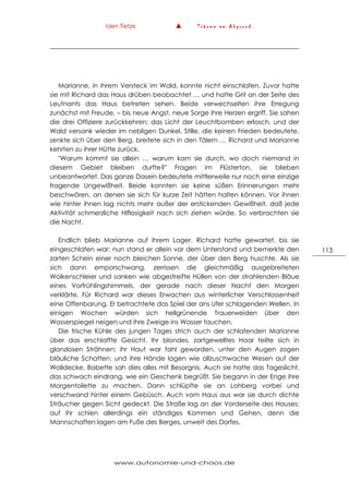 Iden Tietze ▲ T r ä u m e a m A b g r u n d
www.autonomie-und-chaos.de
113
Marianne, in ihrem Versteck im Wald, konnte nicht einschlafen. Zuvor hatte
sie mit Richard das Haus drüben beobachtet … und hatte Grit an der Seite des
Leutnants das Haus betreten sehen. Beide verwechselten ihre Erregung
zunächst mit Freude, – bis neue Angst, neue Sorge ihre Herzen ergriff. Sie sahen
die drei Offiziere zurückkehren; das Licht der Leuchtbomben erlosch, und der
Wald versank wieder im nebligen Dunkel. Stille, die keinen Frieden bedeutete,
senkte sich über den Berg, breitete sich in den Tälern … Richard und Marianne
kehrten zu ihrer Hütte zurück.
"Warum kommt sie allein … warum kam sie durch, wo doch niemand in
diesem Gebiet bleiben durfte?" Fragen im Flüsterton, sie blieben
unbeantwortet. Das ganze Dasein bedeutete mittlerweile nur noch eine einzige
fragende Ungewißheit. Beide konnten sie keine süßen Erinnerungen mehr
beschwören, an denen sie sich für kurze Zeit hätten halten können. Vor ihnen
wie hinter ihnen lag nichts mehr außer der erstickenden Gewißheit, daß jede
Aktivität schmerzliche Hlflosigkeit nach sich ziehen würde. So verbrachten sie
die Nacht.
Endlich blieb Marianne auf ihrem Lager. Richard hatte gewartet, bis sie
eingeschlafen war; nun stand er allein vor dem Unterstand und bemerkte den
zarten Schein einer noch bleichen Sonne, der über den Berg huschte. Als sie
sich dann emporschwang, zerrissen die gleichmäßig ausgebreiteten
Wolkenschleier und sanken wie abgestreifte Hüllen von der strahlenden Bläue
eines Vorfrühlingshimmels, der gerade nach dieser Nacht den Morgen
verklärte. Für Richard war dieses Erwachen aus winterlicher Verschlossenheit
eine Offenbarung. Er betrachtete das Spiel der ans Ufer schlagenden Wellen. In
einigen Wochen würden sich hellgrünende Trauerweiden über den
Wasserspiegel neigen und ihre Zweige ins Wasser tauchen.
Die frische Kühle des jungen Tages strich auch der schlafenden Marianne
über das erschlaffte Gesicht. Ihr blondes, zartgewelltes Haar teilte sich in
glanzlosen Strähnen; ihr Haut war fahl geworden, unter den Augen zogen
bläuliche Schatten, und ihre Hände lagen wie allzuschwache Wesen auf der
Wolldecke. Babette sah dies alles mit Besorgnis. Auch sie hatte das Tageslicht,
das schwach eindrang, wie ein Geschenk begrüßt. Sie begann in der Enge ihre
Morgentoilette zu machen. Dann schlüpfte sie an Lohberg vorbei und
verschwand hinter einem Gebüsch. Auch vom Haus aus war sie durch dichte
Sträucher gegen Sicht gedeckt. Die Straße lag an der Vorderseite des Hauses;
auf ihr schien allerdings ein ständiges Kommen und Gehen, denn die
Mannschaften lagen am Fuße des Berges, unweit des Dorfes.
 