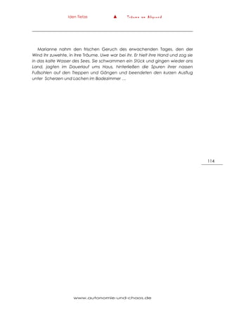 Iden Tietze ▲ T r ä u m e a m A b g r u n d
www.autonomie-und-chaos.de
114
Marianne nahm den frischen Geruch des erwachenden Tages, den der
Wind ihr zuwehte, in ihre Träume. Uwe war bei ihr. Er hielt ihre Hand und zog sie
in das kalte Wasser des Sees. Sie schwammen ein Stück und gingen wieder ans
Land, jagten im Dauerlauf ums Haus, hinterließen die Spuren ihrer nassen
Fußsohlen auf den Treppen und Gängen und beendeten den kurzen Ausflug
unter Scherzen und Lachen im Badezimmer …
 