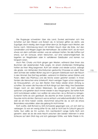 Iden Tietze ▲ T r ä u m e a m A b g r u n d
www.autonomie-und-chaos.de
115
FRIEDEN?
Die Flugzeuge schwebten über das Land. Dunkel zeichneten sich ihre
Schatten auf den Wiesen und Äckern ab. In Scharen glitten sie dahin, wie
Zugvögel, doch niedrig, dem Auge näher denn je. Sie flogen nach Westen, der
Sonne nach. Dämmerung kroch mit kühlem Hauch über die Erde. Auf den
Landstraßen und Wegen zogen die Heimatlosen. Sie wußten nicht, ob sie noch
etwas von dem vorfinden würden, was sie verlassen hatten. Sie alle hofften auf
etwas, auf ein Zuhause, einen Menschen, auf eine Lebensmöglichkeit. Sie
lagerten an Wegrändern oder in verfallenen Gebäuden und kamen nur
langsam voran.
Auch Piet, Charly und Ruth gingen gen Westen, während über ihnen das
Brummen der abziehenden Pulks wogte. An einem strahlenden Frühlingstag
hatten sie ihren Weg begonnen. Ruth sah wieder und wieder zurück, solange
die grade, von blühenden Kirschbäumen gesäumte Chaussee es zuließ. Über
dem Schnee der weißen Blüten zog sich in grauem Gekräusel noch der Rauch
in den Himmel. Das Dorf lag zerfallen, verbrannt im Erblühen seiner Gärten und
Fluren. Allein das Pfarrhaus und die Kirche waren gerettet worden; in ihnen
fanden die Menschen eine Unterkunft. Nach wenigen Tagen schon begannen
sie hinauszuziehen, um aus den Resten ihrer Habe wieder einen Anfang zu
schaffen. Da waren die Freunde mit Ruth längst auf dem Weg. Ihre Gedanken
hingen noch an den letzten Erlebnissen. Sie wollten nicht mehr darüber
sprechen und gerieten doch immer wieder in das Vergangene. Sie hatten Ruth
nicht zurücklassen wollen; nun wollten sie versuchen, sie zu Richard zu bringen.
Zunächst hatte sie sich gesträubt. Sie dachte an ihren Zustand, von dem die
Freunde nichts ahnten. Dennoch war es einfach und selbstverständlich für Ruth,
daß sie ein Kind haben würde. Manchmal versuchte sie, es sich als etwas
Besonderes vorzustellen, aber das gelang ihr nicht immer.
Ruth wußte, daß Richard zu Grits Schwester gegangen war, um sich dort zu
verbergen. Es war ein wenig bitter für sie, daß er nicht bei ihr Zuflucht gesucht
hatte. Nun sollte sie ihn suchen, ihm nachlaufen? Lange hatte Ruth sich
gewehrt, aber als sie die erste Nacht zwischen den beiden Männern in einer
Scheune auf dem Stroh lag und sich geborgen fühlte, war tiefer Friede in ihr.
 