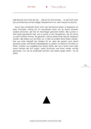 Iden Tietze ▲ T r ä u m e a m A b g r u n d
www.autonomie-und-chaos.de
116
Falls Richard nicht mehr da war … falls sie ihn nicht fanden … Es war nicht mehr
der aufwühlende Schmerz völliger Verlassenheit in ihr, wenn sie jetzt so dachte.
Durch das schadhafte Dach strich der Nachtwind herein; er klapperte an
losen Schindeln, verfing sich im raschelnden Stroh. Um sie herum atmeten
andere Menschen, die hier ein Nachtlager gefunden hatten. Alle suchten in
ihrer Seele irgendeinen Halt, war zu spüren in den Gesprächen, die sie nachts
vor dem Schlafen führten. Sie glaubten, daß sie dieses Ende niemals vergessen
würden; alle stellten sich ein Heim vor, in dem sie endlich Ruhe finden würden.
Das war erster Inbegriff des Friedens für sie. Aber die gestern noch bereit
gewesen waren, ihre letzten Habseligkeiten zu opfern, um dadurch ihr Leben zu
retten, hüteten nun sorgfältig ihren letzten Besitz, den sie in einem Sack oder
einem Packen bei sich trugen. Jedes Stückchen war ihnen wieder wichtig
geworden, nun, da sie annehmen konnten, das Leben ginge weiter – für sie
selbst.
▲
 