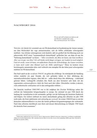 Iden Tietze ▲ T r ä u m e a m A b g r u n d
www.autonomie-und-chaos.de
117
NACHWORT 2016
We are such stuff as dreams are made on, and
our little life is rounded with a sleep.
WILLIAM SHAKESPEARE: THE TEMPEST
TRÄUMA AM ABGRUND vermittelt uns ein NS-deutschland im bombenkrieg der letzten monate,
aus dem blickwinkel der vage antinazistischen, sich als hilflos erlebenden schweigenden
mehrheit. Aus etlichen zeitzeugnissen wird deutlich, daß ein großteil der bevölkerung noch zur
jahreswende 44/45 einen "zusammenbruch deutschlands" gefürchtet hat, um dann ab mai die
"befreiung deutschlands" zu feiern. – "Alles verschmilzt, das Böse im Guten, das Gute im Bösen.
Aber was ist gut, was böse? Ich will beides nicht länger ertragen, nur Lauheit ist noch möglich.
Und ich werde, wenn ich kann, ein mißachtetes Dasein des Schwächlings, des Lauen vorziehen,
es kann mich weder dem Himmel noch der Hölle nahebringen." Diese im kontext etwas
beziehungslos anmutenden sätze sind vielleicht eine metapher für das leben jener schweigenden
mehrheit im NS-deutschland.
Das buch spielt an der westfront 1944/45, im gebiet der eifelberge. Im mittelpunkt der handlung
stehen zunächst ein paar freunde, die sich gefunden haben in ihrer ablehnung des
nationalsozialistischen regimes, ohne daß sie – außer durch diese ihre ablehnung – widerstand
geleistet hätten. Luftangriffe erfordern ihre flucht aus dem heimatort aufs land; mit der
sogenannten ardennenoffensive rückt die front auch dort näher. Ortschaften werden evakuiert,
viele einheimische verkriechen sich in den umliegenden wäldern …
Die deutsche westfront 1944/1945 war in der endphase des Zweiten Weltkriegs neben der
ostfront der bedeutendste kriegsschauplatz in europa. Sie entstand im juni 1944 durch die
landung der westalliierten in der normandie, gefolgt von der befreiung des besetzten frankreich
und belgien. Ein tieferer einbruch ins innere deutschlands gelang den alliierten im jahr 1944
nicht mehr, die front stabilisierte sich zeitweilig am westwall. Im winter 1944/45 kam es mit der
deutschen ardennenoffensive zu einer der letzten größeren kriegsanstrengungen der wehrmacht.
Nach dem alliierten durchbruch zum rhein und dessen überschreitung im frühjahr 1945 brach
die deutsche front zusammen.4
4
Siehe unter anderem bei HANS-DIETER ARNTZ: KRIEGSENDE 1944/45 ZWISCHEN ARDENNEN UND RHEIN (euskirchen
1984), KLAUS-DIETMAR HENKE: DIE AMERIKANISCHE BESETZUNG DEUTSCHLANDS (münchen 2009) und JÖRG FRIEDRICH:
DER BRAND (berlin 2002).
 