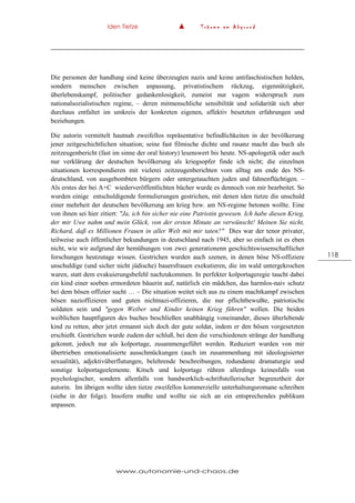 Iden Tietze ▲ T r ä u m e a m A b g r u n d
www.autonomie-und-chaos.de
118
Die personen der handlung sind keine überzeugten nazis und keine antifaschistischen helden,
sondern menschen zwischen anpassung, privatistischem rückzug, eigennützigkeit,
überlebenskampf, politischer gedankenlosigkeit, zumeist nur vagem widerspruch zum
nationalsozialistischen regime, – deren mitmenschliche sensibilität und solidarität sich aber
durchaus entfaltet im umkreis der konkreten eigenen, affektiv besetzten erfahrungen und
beziehungen.
Die autorin vermittelt hautnah zweifellos repräsentative befindlichkeiten in der bevölkerung
jener zeitgeschichtlichen situation; seine fast filmische dichte und rasanz macht das buch als
zeitzeugenbericht (fast im sinne der oral history) lesenswert bis heute. NS-apologetik oder auch
nur verklärung der deutschen bevölkerung als kriegsopfer finde ich nicht; die einzelnen
situationen korrespondieren mit vielerei zeitzeugenberichten vom alltag am ende des NS-
deutschland, von ausgebombten bürgern oder untergetauchten juden und fahnenflüchtigen. –
Als erstes der bei A+C wiederveröffentlichten bücher wurde es dennoch von mir bearbeitet. So
wurden einige entschuldigende formulierungen gestrichen, mit denen iden tietze die unschuld
einer mehrheit der deutschen bevölkerung am krieg bzw. am NS-regime betonen wollte. Eine
von ihnen sei hier zitiert: "Ja, ich bin sicher nie eine Patriotin gewesen. Ich habe diesen Krieg,
der mir Uwe nahm und mein Glück, von der ersten Minute an verwünscht! Meinen Sie nicht,
Richard, daß es Millionen Frauen in aller Welt mit mir taten?" Dies war der tenor privater,
teilweise auch öffentlicher bekundungen in deutschland nach 1945, aber so einfach ist es eben
nicht, wie wir aufgrund der bemühungen von zwei generationenn geschichtswissenschaftlicher
forschungen heutzutage wissen. Gestrichen wurden auch szenen, in denen böse NS-offiziere
unschuldige (und sicher nicht jüdische) bauersfrauen exekutieren, die im wald untergekrochen
waren, statt dem evakuierungsbefehl nachzukommen. In perfekter kolportageregie taucht dabei
ein kind einer soeben ermordeten bäuerin auf, natürlich ein mädchen, das harmlos-naiv schutz
bei dem bösen offizier sucht … – Die situation weitet sich aus zu einem machtkampf zwischen
bösen nazioffizieren und guten nichtnazi-offizieren, die nur pflichtbewußte, patriotische
soldaten sein und "gegen Weiber und Kinder keinen Krieg führen" wollen. Die beiden
weiblichen hauptfiguren des buches beschließen unabhängig voneinander, dieses überlebende
kind zu retten, aber jetzt ermannt sich doch der gute soldat, indem er den bösen vorgesetzten
erschießt. Gestrichen wurde zudem der schluß, bei dem die verschiedenen stränge der handlung
gekonnt, jedoch nur als kolportage, zusammengeführt werden. Reduziert wurden von mir
übertrieben emotionalisierte ausschmückungen (auch im zusammenhang mit ideologisierter
sexualität), adjektivüberflutungen, belehrende beschreibungen, redundante dramaturgie und
sonstige kolportageelemente. Kitsch und kolportage rühren allerdings keinesfalls von
psychologischer, sondern allenfalls von handwerklich-schriftstellerischer begrenztheit der
autorin. Im übrigen wollte iden tietze zweifellos kommerzielle unterhaltungsromane schreiben
(siehe in der folge). Insofern mußte und wollte sie sich an ein entsprechendes publikum
anpassen.
 