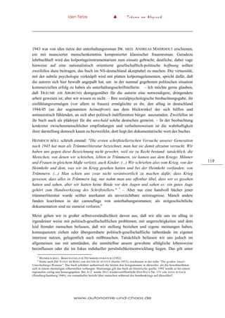 Iden Tietze ▲ T r ä u m e a m A b g r u n d
www.autonomie-und-chaos.de
119
1943 war von iden tietze der unterhaltungsroman DR. MED. ANDREAS MAHRHOLT erschienen,
ein mit nuancierter menschenkenntnis komponierter klassischer frauenroman. Geradezu
lehrbuchhaft wird das kolportageinstrumentarium zum einsatz gebracht; deutliche, dabei vage
hinweise auf eine nationalistisch orientierte gesellschaftlich-politische hoffnung sollten
zweifellos dazu beitragen, das buch im NS-deutschland akzeptabel zu machen. Die virtuosität,
mit der subtile psychologie verknüpft wird mit platten kolportagelementen, spricht dafür, daß
die autorin sich hier bewußt angepaßt hat, um in der nunmal gegebenen politischen situation
kommerziellen erfolg zu haben als unterhaltungsschriftstellerin. – Ich möchte gerne glauben,
daß TRÄUME AM ABGRUND demgegenüber für die autorin eine notwendigere, dringendere
arbeit gewesen ist; aber wir wissen es nicht. – Ihre sozialpsychologische beobachtungsgabe, ihr
einfühlungsvermögen (vor allem in frauen) ermöglichte es ihr, den alltag in deutschland
1944/45 (an der sogenannten heimatfront) aus dem blickwinkel der sich hilflos und
antinazistisch fühlenden, an sich aber politisch indifferenten bürger auszumalen. Zweifellos ist
ihr buch auch als plädoyer für die unschuld solche deutschen gemeint. – In der beobachtung
konkreter zwischenmenschlicher empfindungen und verhaltensweisen ist die wahrhaftigkeit
ihrer darstellung dennoch kaum zu bezweifeln; dort liegt der dokumentarische wert des buches.
HEINRICH BÖLL schrieb einmal: "Die ersten schriftstellerischen Versuche unserer Generation
nach 1945 hat man als Trümmerliteratur bezeichnet, man hat sie damit abzutun versucht. Wir
haben uns gegen diese Bezeichnung nicht gewehrt, weil sie zu Recht bestand: tatsächlich, die
Menschen, von denen wir schrieben, lebten in Trümmern, sie kamen aus dem Kriege, Männer
und Frauen in gleichem Maße verletzt, auch Kinder. (...) Wir schrieben also vom Krieg, von der
Heimkehr und dem, was wir im Krieg gesehen hatten und bei der Heimkehr vorfanden: von
Trümmern. (...) Man schien uns zwar nicht verantwortlich zu machen dafür, dass Krieg
gewesen, dass alles in Trümmern lag, nur nahm man uns offenbar übel, dass wir es gesehen
hatten und sahen, aber wir hatten keine Binde vor den Augen und sahen es: ein gutes Auge
gehört zum Handwerkszeug des Schriftstellers." 5
– Aber nur eine handvoll bücher jener
trümmerliteratur wurde seither anerkannt als unverzichtbare zeitzeugnisse. Manch andere
fanden leserInnen in der camouflage von unterhaltungsromanen; als zeitgeschichtliche
dokumentation sind sie zumeist verloren.6
Meist gehen wir in großer selbstverständlichkeit davon aus, daß wir alle uns im alltag in
irgendeiner weise mit politisch-gesellschaftlichen problemen, mit ungerechtigkeiten und dem
leid fremder menschen befassen, daß wir stellung beziehen und eigene meinungen haben,
konsequenzen ziehen oder übergeordnete politisch-gesellschaftliche tatbestände im eigenen
interesse nutzen, gelegentlich auch mißbrauchen. Tatsächlich befassen wir uns jedoch im
allgemeinen nur mit umständen, die unmittelbar unsere gewohnte alltägliche lebensweise
beeinflussen oder die im fokus indidueller persönlichkeitsentwicklung liegen. Das gilt unter
5
HEINRICH BÖLL: BEKENNTNIS ZUR TRÜMMERLITERATUR (1952)
6
Siehe auch DIE STADT IM BERG von MATHILDE HUSTEN (berlin 1953), erschienen in der reihe "Die großen Amsel-
Unterhaltungs-Romane". Das buch schildert authentisch die letzten drei kriegsmonate in ahrweiler, als die bewohnerInnen
sich in einem ehemaligen silberstollen verbargen. Heutzutage gilt das buch als historische quelle; 1992 wurde es bei einem
regionalen verlag neu herausgegeben. Bei A+C wurde 2013 wiederveröffentlicht DAS HAUS NR. 131 von ANNA SCHACK
(flensburg/hamburg 1946), ein romanhafter bericht über menschen während des bombenkriegs auf düsseldorf.
 