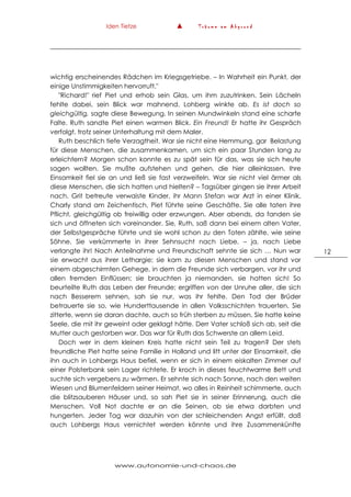 Iden Tietze ▲ T r ä u m e a m A b g r u n d
www.autonomie-und-chaos.de
12
wichtig erscheinendes Rädchen im Kriegsgetriebe. – In Wahrheit ein Punkt, der
einige Unstimmigkeiten hervorruft."
"Richard!" rief Piet und erhob sein Glas, um ihm zuzutrinken. Sein Lächeln
fehlte dabei, sein Blick war mahnend. Lohberg winkte ab. Es ist doch so
gleichgültig, sagte diese Bewegung. In seinen Mundwinkeln stand eine scharfe
Falte. Ruth sandte Piet einen warmen Blick. Ein Freund! Er hatte ihr Gespräch
verfolgt, trotz seiner Unterhaltung mit dem Maler.
Ruth beschlich tiefe Verzagtheit. War sie nicht eine Hemmung, gar Belastung
für diese Menschen, die zusammenkamen, um sich ein paar Stunden lang zu
erleichtern? Morgen schon konnte es zu spät sein für das, was sie sich heute
sagen wollten. Sie mußte aufstehen und gehen, die hier alleinlassen. Ihre
Einsamkeit fiel sie an und ließ sie fast verzweifeln. War sie nicht viel ärmer als
diese Menschen, die sich hatten und hielten? – Tagsüber gingen sie ihrer Arbeit
nach. Grit betreute verwaiste Kinder, ihr Mann Stefan war Arzt in einer Klinik,
Charly stand am Zeichentisch, Piet führte seine Geschäfte. Sie alle taten ihre
Pflicht, gleichgültig ob freiwillig oder erzwungen. Aber abends, da fanden sie
sich und öffneten sich voreinander. Sie, Ruth, saß dann bei einem alten Vater,
der Selbstgespräche führte und sie wohl schon zu den Toten zählte, wie seine
Söhne. Sie verkümmerte in ihrer Sehnsucht nach Liebe, – ja, nach Liebe
verlangte ihr! Nach Anteilnahme und Freundschaft sehnte sie sich … Nun war
sie erwacht aus ihrer Lethargie; sie kam zu diesen Menschen und stand vor
einem abgeschirmten Gehege, in dem die Freunde sich verbargen, vor ihr und
allen fremden Einflüssen; sie brauchten ja niemanden, sie hatten sich! So
beurteilte Ruth das Leben der Freunde; ergriffen von der Unruhe aller, die sich
nach Besserem sehnen, sah sie nur, was ihr fehlte. Den Tod der Brüder
betrauerte sie so, wie Hunderttausende in allen Volksschichten trauerten. Sie
zitterte, wenn sie daran dachte, auch so früh sterben zu müssen. Sie hatte keine
Seele, die mit ihr geweint oder geklagt hätte. Derr Vater schloß sich ab, seit die
Mutter auch gestorben war. Das war für Ruth das Schwerste an allem Leid.
Doch wer in dem kleinen Kreis hatte nicht sein Teil zu tragen? Der stets
freundliche Piet hatte seine Familie in Holland und litt unter der Einsamkeit, die
ihn auch in Lohbergs Haus befiel, wenn er sich in einem eiskalten Zimmer auf
einer Polsterbank sein Lager richtete. Er kroch in dieses feuchtwarme Bett und
suchte sich vergebens zu wärmen. Er sehnte sich nach Sonne, nach den weiten
Wiesen und Blumenfeldern seiner Heimat, wo alles in Reinheit schimmerte, auch
die blitzsauberen Häuser und, so sah Piet sie in seiner Erinnerung, auch die
Menschen. Voll Not dachte er an die Seinen, ob sie etwa darbten und
hungerten. Jeder Tag war dazuhin von der schleichenden Angst erfüllt, daß
auch Lohbergs Haus vernichtet werden könnte und ihre Zusammenkünfte
 