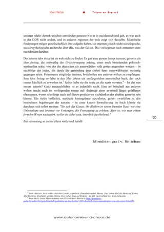 Iden Tietze ▲ T r ä u m e a m A b g r u n d
www.autonomie-und-chaos.de
120
unseren relativ demokratischen umständen genauso wie es in nazideutschland galt, es war auch
in der DDR nicht anders, und in anderen regionen der erde zeigt sich dasselbe. Moralische
forderungen mögen gesellschaftlich ihre aufgabe haben, sie ersetzen jedoch nicht soziologische,
sozialpsychologische recherche über das, was der fall ist. Das vorliegende buch ermuntert zum
nachdenken darüber.
Die autorin iden tietze ist im web nicht zu finden. Es gab eine person dieses namens, geboren als
iden freitag, die zeitweilig der Gralsbewegung anhing, einer noch bestehenden politisch-
spirituellen sekte, von der die deutschen als auserwähltes volk gottes angesehen werden – in
nachfolge der juden, die durch die ermordung jesu christi ihres auserwähltseins verlustig
gegangen seien. Prominente mitglieder meinen, botschaften aus anderen welten zu empfangen.
Jene iden freitag verfaßte in den 30er jahren ein umfangreiches esoterisches buch, das noch
immer käuflich zu erwerben ist.7
Später habe sie die sekte an die nazis verraten.8
– Ist das nun
unsere autorin? Ganz auszuschließen ist es jedenfalls nicht. Eine art botschaft aus anderen
welten taucht auch im vorliegenden roman auf: diejenige eines eventuell längst gefallenen
ehemannes, womit allerdings auch auf diesen projiziertes nachdenken der ehefrau gemeint sein
könnte. Ein tiefes bedürfnis, seelische hintergründe auszuloten, gehört zweifellos zu den
besonderen begabungen der autorin; – in einer kurzen formulierung im buch könnte sie
durchaus sich selbst meinen: "Sie sah das Ganze, ihr Bleiben in einem fremden Haus wie eine
Unbeteiligte und brannte vor Verlangen, die Fortsetzung zu erleben. Aber so, wie man einem
fremden Wesen nachspürt, wollte sie dabei sein, innerlich freibleibend."
Zur erinnerung an meine eltern wally und harald
Mondrian graf v. lüttichau
7
IDEN FREITAG: AUS VERKLUNGENEN JAHRTAUSENDEN (Einzelne kapitel: Moses, Das Leben Abd-Ru-Shins auf Erden,
Abd-Ru-Shins Grabtafel spricht, Maria, Das Leben Jesu auf Erden); als pdf zu erwerben bei www.lulu.com.
8
ABSCHRIFT EINES MANUSKRIPTS VON OTTO-ERNST FRITSCH (http://poselstvi-
gralu.cz/index.php/gralsbotschaft/gedenken-an-den-herren/1189-abschrift-eines-manuskriptes-von-otto-ernst-fritsch52
 