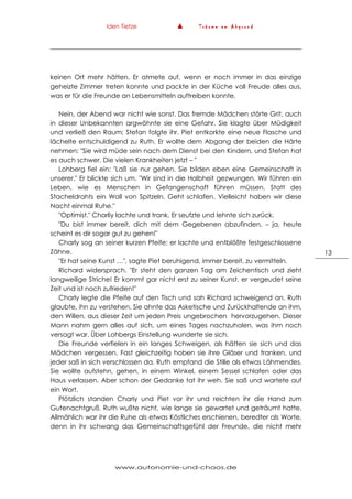 Iden Tietze ▲ T r ä u m e a m A b g r u n d
www.autonomie-und-chaos.de
13
keinen Ort mehr hätten. Er atmete auf, wenn er noch immer in das einzige
geheizte Zimmer treten konnte und packte in der Küche voll Freude alles aus,
was er für die Freunde an Lebensmitteln auftreiben konnte.
Nein, der Abend war nicht wie sonst. Das fremde Mädchen störte Grit, auch
in dieser Unbekannten argwöhnte sie eine Gefahr. Sie klagte über Müdigkeit
und verließ den Raum; Stefan folgte ihr. Piet entkorkte eine neue Flasche und
lächelte entschuldigend zu Ruth. Er wollte dem Abgang der beiden die Härte
nehmen: "Sie wird müde sein nach dem Dienst bei den Kindern, und Stefan hat
es auch schwer. Die vielen Krankheiten jetzt – "
Lohberg fiel ein: "Laß sie nur gehen. Sie bilden eben eine Gemeinschaft in
unserer." Er blickte sich um. "Wir sind in die Halbheit gezwungen. Wir führen ein
Leben, wie es Menschen in Gefangenschaft führen müssen. Statt des
Stacheldrahts ein Wall von Spitzeln. Geht schlafen. Vielleicht haben wir diese
Nacht einmal Ruhe."
"Optimist." Charliy lachte und trank. Er seufzte und lehnte sich zurück.
"Du bist immer bereit, dich mit dem Gegebenen abzufinden, – ja, heute
scheint es dir sogar gut zu gehen!"
Charly sog an seiner kurzen Pfeife; er lachte und entblößte festgeschlossene
Zähne.
"Er hat seine Kunst …", sagte Piet beruhigend, immer bereit, zu vermitteln.
Richard widersprach. "Er steht den ganzen Tag am Zeichentisch und zieht
langweilige Striche! Er kommt gar nicht erst zu seiner Kunst, er vergeudet seine
Zeit und ist noch zufrieden!"
Charly legte die Pfeife auf den Tisch und sah Richard schweigend an. Ruth
glaubte, ihn zu verstehen. Sie ahnte das Asketische und Zurückhaltende an ihm,
den Willen, aus dieser Zeit um jeden Preis ungebrochen hervorzugehen. Dieser
Mann nahm gern alles auf sich, um eines Tages nachzuholen, was ihm noch
versagt war. Über Lohbergs Einstellung wunderte sie sich.
Die Freunde verfielen in ein langes Schweigen, als hätten sie sich und das
Mädchen vergessen. Fast gleichzeitig hoben sie ihre Gläser und tranken, und
jeder saß in sich verschlossen da. Ruth empfand die Stille als etwas Lähmendes.
Sie wollte aufstehn, gehen, in einem Winkel, einem Sessel schlafen oder das
Haus verlassen. Aber schon der Gedanke tat ihr weh. Sie saß und wartete auf
ein Wort.
Plötzlich standen Charly und Piet vor ihr und reichten ihr die Hand zum
Gutenachtgruß. Ruth wußte nicht, wie lange sie gewartet und geträumt hatte.
Allmählich war ihr die Ruhe als etwas Köstliches erschienen, beredter als Worte,
denn in ihr schwang das Gemeinschaftsgefühl der Freunde, die nicht mehr
 