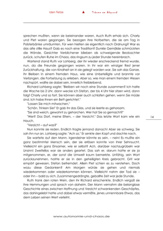 Iden Tietze ▲ T r ä u m e a m A b g r u n d
www.autonomie-und-chaos.de
14
sprechen mußten, wenn sie beieinander waren. Auch Ruth erhob sich. Charly
und Piet waren gegangen. Sie bezogen ihre Notbetten, die sie am Tag in
Polsterbänke umräumten. Für wen hielten sie eigentlich noch Ordnung? War es
das alte stille Haus? Gab es noch eine Tradition? Dunkle Gemälde schmückten
die Wände, Gesichter Verblichener blieben als schweigende Beobachter
zurück, schufen Ruhe im Chaos, das ringsum zu jeder Stunde hereinbrach.
Wartend stand Ruth vor Lohberg, der ihr wieder erschreckend fremd wurde,
nun, da die Freunde gegangen waren. In ihr war ein winziger Rest jener
Zurückhaltung, die von Kindheit an in sie gelegt worden war. Sie sah das Ganze,
ihr Bleiben in einem fremden Haus, wie eine Unbeteiligte und brannte vor
Verlangen, die Fortsetzung zu erleben. Aber so, wie man einem fremden Wesen
nachspürt, wollte sie dabei sein, innerlich freibleibend.
Richard Lohberg sagte: "Bleiben wir noch eine Stunde zusammen? Ich halte
die Wache bis 2 Uhr, dann wecke ich Stefan, der bis 4 Uhr hier sitzen wird, dann
folgt Charly und so fort. Sie können aber auch schlafen gehen, wenn Sie müde
sind. Ich habe Ihnen ein Bett gerichtet."
"Lassen Sie mich mitwachen."
"Schön. Trinken Sie!" Er gab ihr das Glas, und sie leerte es gehorsam.
"Sie sind weich, gewohnt zu gehorchen. Wer hat Sie so gemacht?"
"Wer? Das Dorf, meine Eltern, – der Verzicht." Das letzte Wort kam wie ein
Hauch.
"Verzicht – auf was?"
Nun konnte sie reden. Endlich fragte jemand danach! Aber sie schwieg. Sie
sah ihn nur an. Lohberg sagte: "Ach so." Er senkte den Kopf und dachte nach.
Sie wartete auf den Mann, irgendeiner könnte es sein, – nein! Es mußte ein
ganz bestimmter Mensch sein, der sie erlösen konnte von ihrer Sehnsucht.
Vielleicht ein ganz Einsamer, wie er selbst? Ach, darüber nachzugrübeln war
Unsinn! Zweifellos war sie anders geartet. Das sah er, darum hatte er sie ja
mitgenommen, er, der sonst die Umwelt kaum bemerkte. Unfähig, sein Wort
zurückzunehmen, hatrte er sie in den geheiligten Kreis gebracht. Grit war
empört gewesen, Stefan befremdet. Allein Piet schien es zu verstehen. Doch
wozu diese Gedanken? Am Morgen würde sie gehen und niemals
wiederkommen oder wiederkommen können. Vielleicht nahm der Tod sie –
oder ihn – bald zu sich. Zusammengedrängte, geballte Zeit war jede Stunde.
Ruth trank den roten Wein, den ihr Richard einschenkte. Endlich vergaß sie
ihre Hemmungen und sprach von daheim. Der Mann vernahm die belanglose
Geschichte eines zwischen Hoffnung und Verzicht schwankenden Geschöpfes,
das dahingelebt hatte und dabei etwas vermißte, jenes unnennbare Etwas, das
dem Leben seinen Wert verleiht.
 