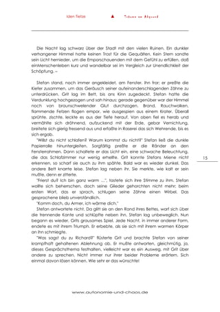 Iden Tietze ▲ T r ä u m e a m A b g r u n d
www.autonomie-und-chaos.de
15
Die Nacht lag schwarz über der Stadt mit den vielen Ruinen. Ein dunkler
verhangener Himmel hatte keinen Trost für die Gequälten. Kein Stern sandte
sein Licht hernieder, um die Emporschauenden mit dem Gefühl zu erfüllen, daß
einMenschenleben kurz und wandelbar sei im Vergleich zur Unendlichkleit der
Schöpfung. –
Stefan stand, noch immer angekleidet, am Fenster. Ihn fror; er preßte die
Kiefer zusammen, um das Geräusch seiner aufeinanderschlagenden Zähne zu
unterdrücken. Grit lag im Bett, bis ans Kinn zugedeckt. Stefan hatte die
Verdunklung hochgezogen und sah hinaus; gerade gegenüber war der Himmel
noch von braunschwelender Glut durchzogen. Brand, Rauchwolken,
flammende Fetzen flogen empor, wie ausgespien aus einem Krater. Überall
sprühte, zischte, leckte es aus der Tiefe herauf. Von oben fiel es herab und
vermählte sich dröhnend, aufzuckend mit der Erde, gebar Vernichtung,
breitete sich gierig fressend aus und erfaßte in Raserei das sich Wehrende, bis es
sich ergab.
"Willst du nicht schlafen? Warum kommst du nicht?" Stefan ließ die dunkle
Papierrolle hinuntergleiten. Sorgfältig preßte er die Ränder an den
Fensterrahmen. Dann schaltete er das Licht ein, eine schwache Beleuchtung,
die das Schlafzimmer nur wenig erhellte. Grit konnte Stefans Miene nicht
erkennen, so scharf sie auch zu ihm spähte. Bald war es wieder dunkel. Das
andere Bett knarrte leise. Stefan lag neben ihr. Sie merkte, wie kalt er sein
mußte, denn er zitterte.
"Frierst du? Ich bin ganz warm …", tastete sich ihre Stimme zu ihm. Stefan
wollte sich beherrschen, doch seine Glieder gehorchten nicht mehr; beim
ersten Wort, das er sprach, schlugen seine Zähne einen Wirbel. Das
gesprochene blieb unverständlich.
"Komm doch, du Armer, ich wärme dich."
Stefan antwortete nicht. Da glitt sie an den Rand ihres Bettes, warf sich über
die trennende Kante und schlüpfte neben ihn. Stefan lag unbeweglich. Nun
begann es wieder, Grits grausames Spiel. Jede Nacht, in immer anderer Form,
endete es mit ihrem Triumph. Er erbebte, als sie sich mit ihrem warmen Körper
an ihn schmiegte.
"Was sagst du zu Richard?" flüsterte Grit und brachte Stefan von seiner
krampfhaft gehaltenen Ablehnung ab. Er mußte antworten, gleichmütig, ja,
dieses Gesprächsthema festhalten, vielleicht war es ein Ausweg, mit Grit über
andere zu sprechen. Nicht immer nur ihrer beider Probleme erörtern. Sich
einmal davon lösen können. Wie sehr er das wünschte!
 