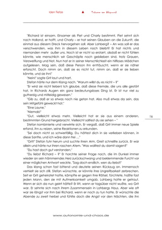 Iden Tietze ▲ T r ä u m e a m A b g r u n d
www.autonomie-und-chaos.de
16
"Richard ist einsam. Einsamer als Piet und Charly bestimmt. Piet sehnt sich
nach Holland, er hofft, und Charly – er hat seinen Glauben an die Zukunft, die
einmal aus diesem Dreck hervorgehen soll. Aber Lohberg? – An was soll er das
verschwenden, was ihm in diesem Leben noch bleibt? Er hat nichts und
niemanden mehr außer uns. Noch ist er nicht so erstarrt, alsdaß er nicht fühlen
könnte, wie menschlich wir Geschöpfe noch geblieben sind, trotz Grauen,
Verzweiflung und Not. Nun hat er in seiner Menschlichkeit ein hilfloses Mädchen
aufgelesen. Mag sein, daß diese Person ihn enttäuscht, wenn er sie näher
erforscht. Doch nimm an, daß sie es nicht tut, nimm an, daß er sie lieben
könnte, und sie ihn!"
"Nein!" sagte Grit laut und hart.
Stefan hörte nur dem Klang nach. "Warum willst du es nicht – ?"
"Er wird sie nicht lieben! Ich glaube, daß diese Fremde, die uns alle gestört
hat, in Richards Augen ein ganz bedeutungsloses Ding ist. Er ist nur viel zu
gutherzig und mitleidig gewesen."
"Gib zu, daß er so etwas noch nie getan hat. Also muß etwas da sein, das
sein Mitgefühl geweckt hat."
"Eine Laune."
"Niemals!"
"Gut, vielleicht etwas mehr. Vielleicht hat er sie aus einem anderen,
bestimmten Grund hergebracht. Vielleicht solltest du sie sehen – "
Stefan kombinierte und verwirrte sich. Er vergaß, daß Grit immer neue Spiele
erfand, ihn zu reizen, seine Reaktionen zu erkunden.
"Sei doch nicht so schwerfällig. Du hättest dich in sie verlieben können, in
diese Sanfte, und ich wäre dann frei …"
"Grit!" Stefan fuhr herum und suchte ihren Arm. Greit schnellte zurück. Er war
allein und hörte nur ihren raschen Atem. "Was wolltest du damit sagen?"
"Du hast doch gut verstanden."
"Du liebst Richard – ?" Er horchte seiner Frage nach, die im Dunkel immer
wieder an sein hämmerndes Herz zurückschwang und beklemmende Furcht vor
einer möglichen Antwort weckte. "Sag doch endlich, wen du liebst!"
Das klang schon fast bittend und deutete seinen Rückzug an. Immernoch
verhielt sie sich still. Stefan wünschte, er könnte ihre Ungreifbarkeit zerbrechen.
Seit er Grit geheiratet hatte, kämpfte er gegen ihre Rätsel, fürchtete, haßte fast
jeden Mann, den sie mit Aufmerksamkeit umgab. Lohberg hatte er getraut.
Wenn er sich da nun geirrt hätte? Er litt, wenn er tagsüber nicht wußte, wo Grit
war. Er sehnte sich nach ihrem Zusammensein in Lohbergs Haus. Aber wie oft
war sie längst vor ihm bei Richard, wenn er noch zu tun hatte. Er wünschte die
Abende zu zweit herbei und fühlte doch die Angst vor den Nächten, die ihn
 