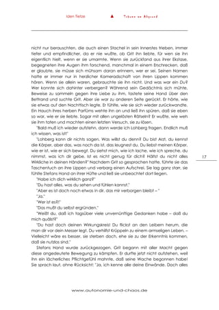Iden Tietze ▲ T r ä u m e a m A b g r u n d
www.autonomie-und-chaos.de
17
nicht nur berauschten, die auch einen Stachel in sein Innerstes trieben, immer
tiefer und empfindlicher, da er nie wußte, ob Grit ihn liebte, für wen sie ihn
eigentlich hielt, wenn er sie umarmte. Wenn sie zurückfand aus ihrer Ekstase,
begegneten ihre Augen ihm forschend, manchmal in einem Erschrecken, daß
er glaubte, sie müsse sich mühsam daran erinnern, wer er sei. Seinen Namen
hatte er immer nur in herzlicher Kameradschaft von ihren Lippen kommen
hören. Wenn sie allein waren, gebrauchte sie ihn nicht. Und was war ein Du?
Wer konnte sich dahinter verbergen? Während sein Gedächtnis sich mühte,
Beweise zu sammeln gegen ihre Liebe zu ihm, tastete seine Hand über den
Bettrand und suchte Grit. Aber sie war zu anderen Seite gerückt. Er hörte, wie
sie etwas auf den Nachttisch legte. Er fühlte, wie sie sich wieder zurückwandte.
Ein Hauch ihres herben Parfüms wehte ihn an und ließ ihn spüren, daß sie eben
so war, wie er sie liebte. Sogar mit allen ungelösten Rätseln? Er wußte, wie weh
sie ihm taten und machten einen letzten Versuch, sie zu lösen.
"Bald muß ich wieder aufstehn, dann werde ich Lohberg fragen. Endlich muß
ich wissen, was ist!"
"Lohberg kann dir nichts sagen. Was willst du denn? Du bist Arzt, du kennst
die Körper, aber das, was noch da ist, das leugnest du. Du liebst meinen Körper,
wie er ist, wie er sich bewegt. Du siehst mich, wie ich lache, wie ich spreche, du
nimmst, was ich dir gebe. Ist es nicht genug für dich? Hältst du nicht alles
Wirkliche in deinen Händen?" Nachdem Grit so gesprochen hatte, führte sie das
Taschentuch an ihre Lippen und verbarg einen Aufschrei. Sie lag ganz starr, sie
fühlte Stefans Hand an ihrer Hüfte und ließ sie unbeachtet dort liegen.
"Habe ich dich wirklich ganz?"
"Du hast alles, was du sehen und fühlen kannst."
"Aber es ist doch noch etwas in dir, das mir verborgen bleibt – "
"Ja."
"Wer ist es?!"
"Das mußt du selbst ergründen."
"Weißt du, daß ich tagsüber viele unvernünftige Gedanken habe – daß du
mich quälst?"
"Du hast doch deinen Wirkungskreis! Du flickst an den Leibern herum, die
man dir vor dein Messer legt. Du verhilfst Krüppeln zu einem armseligen Leben. –
Vielleicht wäre es besser, sie sterben doch, ehe sie zu der Erkenntnis kommen,
daß sie nutzlos sind."
Stefans Hand wurde zurückgezogen. Grit begann mit aller Macht gegen
diese angedeutete Bewegung zu kämpfen. Er durfte jetzt nicht aufstehen, weil
ihn ein lächerliches Pflichtgefühl mahnte, daß seine Wache begonnen habe!
Sie sprach laut, ohne Rücksicht: "Ja, ich kenne alle deine Einwände. Doch alles
 