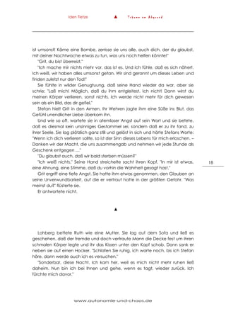 Iden Tietze ▲ T r ä u m e a m A b g r u n d
www.autonomie-und-chaos.de
18
ist umsonst! Käme eine Bombe, zerrisse sie uns alle, auch dich, der du glaubst,
mit deiner Nachtwache etwas zu tun, was uns noch helfen könnte!"
"Grit, du bist überreizt."
"Ich mache mir nichts mehr vor, das ist es. Und ich fühle, daß es sich nähert.
Ich weiß, wir haben alles umsonst getan. Wir sind gerannt um dieses Leben und
finden zuletzt nur den Tod!"
Sie fühlte in wilder Genugtuung, daß seine Hand wieder da war, aber sie
schrie: "Laß mich! Möglich, daß du ihm entgleitest. Ich nicht! Dann wirst du
meinen Körper verlieren, sonst nichts. Ich werde nicht mehr für dich gewesen
sein als ein Bild, das dir gefiel."
Stefan hielt Grit in den Armen. Ihr Wehren jagte ihm eine Süße ins Blut, das
Gefühl unendlicher Liebe überkam ihn.
Und wie so oft, wartete sie in atemloser Angst auf sein Wort und sie betete,
daß es diesmal kein unsinniges Gestammel sei, sondern daß er zu ihr fand, zu
ihrer Seele. Sie lag plötzlich ganz still und gelöst in sich und hörte Stefans Worte:
"Wenn ich dich verlieren sollte, so ist der Sinn dieses Lebens für mich erloschen. –
Danken wir der Macht, die uns zusammengab und nehmen wir jede Stunde als
Geschenk entgegen …"
"Du glaubst auch, daß wir bald sterben müssen?"
"Ich weiß nichts." Seine Hand streichelte sacht ihren Kopf. "In mir ist etwas,
eine Ahnung, eine Stimme, daß du vorhin die Wahrheit gesagt hast."
Grit ergriff eine tiefe Angst. Sie hatte ihm etwas genommen, den Glauben an
seine Unverwundbarkeit, auf die er vertraut hatte in der größten Gefahr. "Was
meinst du?" flüsterte sie.
Er antwortete nicht.
▲
Lohberg bettete Ruth wie eine Mutter. Sie lag auf dem Sofa und ließ es
geschehen, daß der fremde und doch vertraute Mann die Decke fest um ihren
schmalen Körper legte und ihr das Kissen unter den Kopf schob. Dann sank er
neben sie auf einen Hocker. "Schlafen Sie ruhig, ich warte noch, bis ich Stefan
höre, dann werde auch ich es versuchen."
"Sonderbar, diese Nacht. Ich kam her, weil es mich nicht mehr ruhen ließ
daheim. Nun bin ich bei Ihnen und gehe, wenn es tagt, wieder zurück. Ich
fürchte mich davor."
 