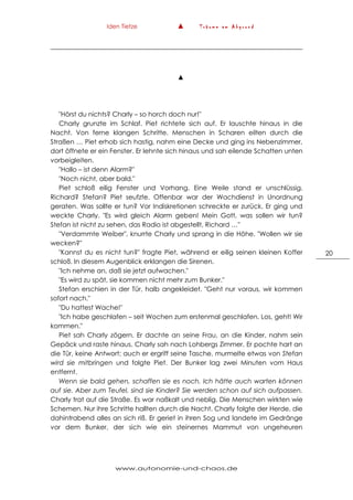 Iden Tietze ▲ T r ä u m e a m A b g r u n d
www.autonomie-und-chaos.de
20
▲
"Hörst du nichts? Charly – so horch doch nur!"
Charly grunzte im Schlaf. Piet richtete sich auf. Er lauschte hinaus in die
Nacht. Von ferne klangen Schritte. Menschen in Scharen eilten durch die
Straßen … Piet erhob sich hastig, nahm eine Decke und ging ins Nebenzimmer,
dort öffnete er ein Fenster. Er lehnte sich hinaus und sah eilende Schatten unten
vorbeigleiten.
"Hallo – ist denn Alarm?"
"Noch nicht, aber bald."
Piet schloß eilig Fenster und Vorhang. Eine Weile stand er unschlüssig.
Richard? Stefan? Piet seufzte. Offenbar war der Wachdienst in Unordnung
geraten. Was sollte er tun? Vor Indiskretionen schreckte er zurück. Er ging und
weckte Charly. "Es wird gleich Alarm geben! Mein Gott, was sollen wir tun?
Stefan ist nicht zu sehen, das Radio ist abgestellt, Richard …"
"Verdammte Weiber", knurrte Charly und sprang in die Höhe. "Wollen wir sie
wecken?"
"Kannst du es nicht tun?" fragte Piet, während er eilig seinen kleinen Koffer
schloß. In diesem Augenblick erklangen die Sirenen.
"Ich nehme an, daß sie jetzt aufwachen."
"Es wird zu spät, sie kommen nicht mehr zum Bunker."
Stefan erschien in der Tür, halb angekleidet. "Geht nur voraus, wir kommen
sofort nach."
"Du hattest Wache!"
"Ich habe geschlafen – seit Wochen zum erstenmal geschlafen. Los, geht! Wir
kommen."
Piet sah Charly zögern. Er dachte an seine Frau, an die Kinder, nahm sein
Gepäck und raste hinaus. Charly sah nach Lohbergs Zimmer. Er pochte hart an
die Tür, keine Antwort; auch er ergriff seine Tasche, murmelte etwas von Stefan
wird sie mitbringen und folgte Piet. Der Bunker lag zwei Minuten vom Haus
entfernt.
Wenn sie bald gehen, schaffen sie es noch. Ich hätte auch warten können
auf sie. Aber zum Teufel, sind sie Kinder? Sie werden schon auf sich aufpassen.
Charly trat auf die Straße. Es war naßkalt und neblig. Die Menschen wirkten wie
Schemen. Nur ihre Schritte hallten durch die Nacht. Charly folgte der Herde, die
dahintrabend alles an sich riß. Er geriet in ihren Sog und landete im Gedränge
vor dem Bunker, der sich wie ein steinernes Mammut von ungeheuren
 