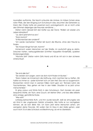 Iden Tietze ▲ T r ä u m e a m A b g r u n d
www.autonomie-und-chaos.de
21
Ausmaßen auftürmte. Die Nacht schluckte die Umrisse. Im trüben Schein eines
roten Pfeils, der den Eingang zum Schutzraum wies, keuchten die Gehetzten zu
ihrem Ziel. Charly hatte ein paarmal noch zurückgehorcht, ob er nicht unter
den Stimmen diejenigen der Freunde vernähme …
Stefan nahm derweil Grit den Koffer aus der Hand. "Wollen wir wieder ums
Leben kämpfen?"
"Ja, denn jetzt lohnt es sich."
"Dann komm!"
"Ist Richard bei den andern?"
"Ich werde nachsehen." Stefan lief durch die Räume, ohne den Freund zu
finden.
"Sie müssen längst fort sein. Komm!"
Immernoch waren Menschen auf der Straße, im Laufschritt ging es dahin.
Zwischen harten, weitausgreifenden Schritten trappelten Kinderfüße, quiekten
Kinderwagenräder.
"Höchste Zeit!" Stefan nahm Grits Hand und riß sie mit sich in den sicheren
Unterschlupf.
▲
"Sie sind alle fort."
"Sie werden sich sorgen, wenn sie dich nicht finden im Bunker."
"Dann haben sie immernoch die Hoffnung, mich nachher hier zu treffen. Wir
halten es immer so – jeder kümmert sich um sein Heil. Das war so ausgemacht.
Rücksichten nimmt man in solchen Fällen nicht gern an." Richard nahm die
Taschenlampe. "Also gehen wir hier in den Keller. Draußen ist es jetzt schon
menschenleer."
Er ging voraus und führte Ruth in den Schutzraum. Dort standen ein paar
bequeme Stühle, ein Tisch, eine Couch, ein kleiner Ofen, und das alles bildete
eine winzige, gemütliche Stube.
"Wie nett!"
Lohberg betrachtete Ruth, und ihm wurde bewußt, daß sie ahnungslos wie
ein Kind in der ungeheuren Gefahr schwebte. Wie hatte er nur nachgeben
können, als sie bat: Bleib hier, ich kann jetzt keine Menschen sehen, am
wenigsten deine Freunde. Wir wollen hier im Haus in den Keller gehen, oder
auch nicht. Es ist alles Schicksal und Bestimmung, ob wir es überleben.
 