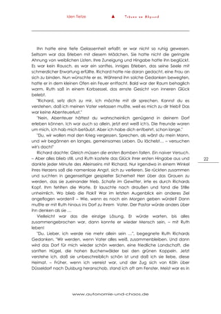 Iden Tietze ▲ T r ä u m e a m A b g r u n d
www.autonomie-und-chaos.de
22
Ihn hatte eine tiefe Gelassenheit erfaßt; er war nicht so ruhig gewesen.
Seltsam war das Erleben mit diesem Mädchen. Sie hatte nicht die geringste
Ahnung von weiblichen Listen. Ihre Zuneigung und Hingabe hatte ihn beglückt.
Es war kein Rausch, es war ein sanftes, inniges Erleben, das seine Seele mit
schmerzlicher Erwartung erfüllte. Richard hatte nie daran gedacht, eine Frau an
sich zu binden. Nun wünschte er es. Während ihn solche Gedanken bewegten,
hatte er in dem kleinen Ofen ein Feuer entfacht. Bald war der Raum behaglich
warm. Ruth saß in einem Korbsessel, das ernste Gesicht von inneren Glück
belebt.
"Richard, setz dich zu mir, ich möchte mit dir sprechen. Kannst du es
verstehen, daß ich meinen Vater verlassen mußte, weil es mich zu dir trieb? Das
war keine Abenteuerlust."
"Nein, Abenteuer hättest du wahrscheinlich genügend in deinem Dorf
erleben können. Ich war auch so allein, jetzt erst weiß ich's. Die Freunde waren
um mich, ich hab mich betäubt. Aber ich habe dich entbehrt, schon lange."
"Du, wir wollen mal den Krieg vergessen. Sprechen, als wärst du mein Mann,
und wir begännen en langes, gemeinsames Leben. Du lächelst… – versuchen
wir's doch!"
Richard dachte: Gleich müssen die ersten Bomben fallen. Ein naiver Versuch.
– Aber alles blieb still, und Ruth kostete das Glück ihrer ersten Hingabe aus und
dankte jeder Minute des Alleinseins mit Richard. Nur irgendwo in einem Winkel
ihres Herzens saß die namenlose Angst, sich zu verlieren. Sie rückten zusammen
und suchten in gegenseitiger gespielter Sicherheit Herr über das Grauen zu
werden, das sie zueinander trieb. Schafe im Gewitter, irrte es durch Richards
Kopf. Ihm fehlten die Worte. Er lauschte nach draußen und fand die Stille
unheimlich. Wo blieb die Flak? War im letzten Augenblick ein anderes Ziel
angeflogen worden? – Wie, wenn es noch ein Morgen geben würde? Dann
mußte er mit Ruth hinaus ins Dorf zu ihrem Vater. Der Pastor würde anders über
ihn denken als sie …
Vielleicht war das die einzige Lösung. Er würde warten, bis alles
zusammengebrochen war, dann konnte er wieder Mensch sein, – mit Ruth
leben!
"Du, Lieber, ich werde nie mehr allein sein …", begegnete Ruth Richards
Gedanken. "Wir werden, wenn Vater alles weiß, zusammenbleiben. Und dann
wird das Dorf für mich wieder schön werden, eine friedliche Landschaft, die
sanften Hügel, die hohen Buchenwälder bei den grünen Koppeln. Jetzt
verstehe ich, daß sie unbeschreiblich schön ist und daß ich sie liebe, diese
Heimat. – Früher, wenn ich verreist war, und der Zug sich von Köln über
Düsseldorf nach Duisburg heranschob, stand ich oft am Fenster. Meist war es in
 