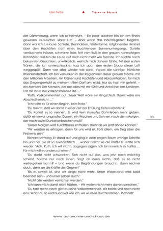 Iden Tietze ▲ T r ä u m e a m A b g r u n d
www.autonomie-und-chaos.de
23
der Dämmerung, wenn ich so heimfuhr. – Ein paar Wochen bin ich am Rhein
gewesen, in weicher, klarer Luft. – Aber wenn das Industriegebiet begann,
dann war ich zu Hause. Schlote, Steinhalden, Fördertürme, rotglühender Himmel
über den Hochöfen statt eines leuchtenden Sonnenuntergangs. Dunkle
verräucherte Häuser, schwarze Erde, fett vom Ruß. In den grauen, schmutzigen
Bahnhöfen wirkten die Leute auf mich nicht mehr wie Fremde. Ich suchte nach
bekannten Gesichtern, unwillkürlich, weil ich mich daheim fühlte. Mit den ersten
Tränen, die ich runterschluckte, hab ich auch den ersten Staub dieser Luft
weggespült. Dann war alles wieder wie sonst. Vorbei die sonnige, fröhliche
Rheinlandschaft. Ich bin versunken in der Regsamkeit dieser grauen Städte, mit
den Millionen Arbeitern, mit Kränen und Hochöfen und Abraumhalden, für mich
das Gegengewicht zu meinem stillen Dorf am Wald. Nur du hast mir gefehlt, –
ein Mensch! Der Mensch, der das alles mit mir fühlt und Anteil hat am Schönen.
Erst mit dir ist die Vollkommenheit da …"
"Ruth, Vollkommenheit auf dieser Welt wäre ein Ringschluß. Damit wäre ein
Abschluß erreicht …"
"Ich halte es für einen Beginn, kein Ende."
"Du meinst, daß wir damit in einer Zeit der Erfüllung treten könnten?"
"Du kannst es so nennen. Es wird kein stumpfes Dahinleben mehr geben,
dafür ein erwartungsvolles Dasein, ein Wachen und Sehnen nach dem Morgen,
der nach soviel Dunkel anbrechen muß!"
"Dieser Morgen wird Furchtbares enthüllen, mehr als wir jetzt ahnen können."
"Wir werden es ertragen, denn für uns wird er, trotz allem, ein Sieg über die
Finsternis sein!"
Richard schwieg. Er stand auf und ging in dem engen Raum wenige Schritte
hin und her. Sie ist so zuversichtlich … woher nimmt sie die Kraft? Er setzte sich
wieder. "Ach, Ruth, ich will nichts dagegen sagen. Ich bin innerlich so haltlos ...
Für mich will es anders scheinen."
"Du darfst nicht schwanken. Sieh nicht auf das, was jetzt noch mächtig
scheint, horche nur nach innen. Sagt dir denn nichts, daß es so nicht
weitergehen kann? – Und wenn du Begründungen brauchst, dann rechne
doch, denk an die Kräfte der Gegner!"
"Bis es soweit ist, sind wir längst nicht mehr. Unser Widerstand wird bald
beendet sein – und unser Leben auch."
"Nicht alle werden vernichtet werden."
"Ich kann mich damit nicht trösten. – Wir wollen nicht mehr davon sprechen."
"Du hast recht, noch gibt es keine Vollkommenheit. Wir beide sind noch nicht
eins. Wärst du so vertrauensvoll wie ich, wir würden durchkommen, Richard!"
 