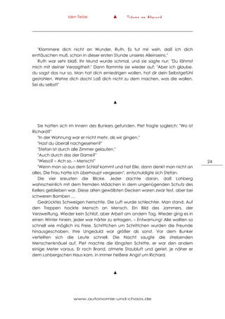 Iden Tietze ▲ T r ä u m e a m A b g r u n d
www.autonomie-und-chaos.de
24
"Klammere dich nicht an Wunder, Ruth. Es tut mir weh, daß ich dich
enttäuschen muß, schon in dieser ersten Stunde unseres Alleinseins."
Ruth war sehr blaß. Ihr Mund wurde schmal, und sie sagte nur: "Du lähmst
mich mit deiner Verzagtheit." Dann flammte sie wieder auf: "Aber ich glaube,
du sagst das nur so. Man hat dich erniedrigen wollen, hat dir dein Selbstgefühl
gestohlen. Wehre dich doch! Laß dich nicht zu dem machen, was die wollen.
Sei du selbst!"
▲
Sie hatten sich im Innern des Bunkers gefunden. Piet fragte sogleich: "Wo ist
Richard?"
"In der Wohnung war er nicht mehr, als wir gingen."
"Hast du überall nachgesehen?"
"Stefan ist durch alle Zimmer gelaufen."
"Auch durch das der Dame?"
"Wieso? – Ach so, – Mensch!"
"Wenn man so aus dem Schlaf kommt und hat Eile, dann denkt man nicht an
alles. Die Frau hatte ich überhaupt vergessen", entschuldigte sich Stefan.
Die vier kreuzten die Blicke. Jeder dachte daran, daß Lohberg
wahrscheinlich mit dem fremden Mädchen in dem ungenügenden Schutz des
Kellers geblieben war. Diese alten gewölbten Decken waren zwar fest, aber bei
schweren Bomben …
Gedrücktes Schweigen herrschte. Die Luft wurde schlechter. Man stand. Auf
den Treppen hockte Mensch an Mensch. Ein Bild des Jammers, der
Verzweiflung. Wieder kein Schlaf, aber Arbeit am andern Tag. Wieder ging es in
einen Winter hinein, jeder war härter zu ertragen. – Entwarnung! Alle wollten so
schnell wie möglich ins Freie. Schrittchen um Schrittchen wurden die Freunde
hinausgeschoben. Ihre Ungeduld war größer als sonst. Vor dem Bunker
verteilten sich die Leute schnell. Die Nacht saugte die strebenden
Menschenknäuel auf. Piet machte die längsten Schritte, er war den andern
einige Meter voraus. Er roch Brand, atmete Staubluft und geriet, je näher er
dem Lohbergschen Haus kam, in immer heißere Angst um Richard.
▲
 