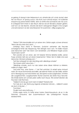 Iden Tietze ▲ T r ä u m e a m A b g r u n d
www.autonomie-und-chaos.de
26
es gelang. Er drang in den Nebenraum vor, atmete die Luft, schal, dumpf, aber
frei von Rauch. Er sprang zurück, hob Ruth noch einmal empor, mit äußerster
Anspannung seiner letzten Kräfte, denn er fühlte eine Schwäche wie nie zuvor.
Er schleppte Ruth hinein in den Raum, ließ sie wie ein Bündel zu Boden gleiten,
warf sich vor die Eisentür, drückte die leicht verbogenen Riegel in ihre Zungen
und sank danach vor der verschlossenen Tür zusammen, völlig ausgepumpt.
▲
"Stefan!" Grits Hand krallte sich um seinen Arm. Stefan sagte, schwer atmend:
"Wenn die da unten sind, dann … "
Lohbergs Haus stand in Flammen. Zunächst verharrten die Freunde
schweigend hinter der Absperrung. Piet drängte nach vorn. "Im Keller müssen
zwei Menschen sein!" Der Mann vom Sicherheits- und Hilfsdienst fragte zurück:
"Zwei? Mehr nicht?"
Piet wandte sich an einen, der mit heiserer Stimme Befehle brüllte, seinen
Trupp antreten ließ wie auf einem Kasernenhof. "Hören Sie! Im Keller sind zwei
Menschen, Richard Lohberg und – "
"So? Der Lohberg? Um den Mischling wär's allerdings schade!"
"Sie müssen sofort versuchen – "
"Allerdings schade, auch nur das Leben eines dieser Männer zu riskieren,
wollte ich sagen, Herr!"
"Und eine Frau, eine Dame – !" rief Piet entrüstet. Er erhielt keine Antwort
mehr. Ein neues Kommando erschallte, die Männer traten auf der Stelle, setzten
sich in Bewegung und marschierten ab. Die Sperre wurde aufgehoben. Inmitten
der ausgebrannten, ausgebombten Ruinen brannte das letzte Haus herunter.
Die Straße leerte sich schnell, jeder wollte nach Hause. Wie erstarrt blickten die
Freunde in die Flammen.
"Vielleicht sind sie gar nicht mehr im Keller?" flüsterte Grit.
"Ich hab sie in der Wohnung nirgends entdecken können… vielleicht waren
sie doch im Bunker …"
"Furchtbar."
"Es gibt noch eine Hoffnung …"
Charly sagte nichts. Er hatte einen harten Gesichtsausdruck, als er, in die
Flammen schauend, den Zusammenbruch des Lohbergschen Hauses
beobachtete.
 