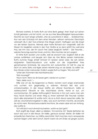 Iden Tietze ▲ T r ä u m e a m A b g r u n d
www.autonomie-und-chaos.de
27
▲
Richard wartete. Er hatte Ruth auf eine Bank gelegt, ihren Kopf auf seinen
Schoß gehoben und tat nichts, um sie aus ihrer Bewußtlosigkeit herauszuholen.
Mochte sie noch lange schlafen, ehe sie zurückfand in diese … Grabkammer.
Nun war sein Schicksal mit dem eines fremden, seltsam vertrauten Geschöpfs
verknüpft. Bis in den Tod schienen ihre Wege vereint. Verflogen war die Angst
vor der letzten Spanne. Niemals aber hatte Richard sich vorgestellt, daß ein
Wesen ihn begleiten würde in den Tod. Wußte er es denn jetzt? Nur weil eine
Frau bei ihm war, die ihn durch ihre Liebe beglückt hatte? – Die Freunde…
welche Ferne lag zwischen ihnen und ihm. Wie mochten sie sich sorgen!
Er hörte Ruth seufzen und wußte, daß sie erwacht war. Sogleich ließ er die
Lampe aufblinken und beugte sich über sie. Ihre Blicke sanken ineinander.
Ruths stumme Frage erhielt Antwort im Senken seiner Lider. Sie sah seinen
resignierten Gesichtsausdruck und wußte um die Ungewißheit ihres
gemeinsamen Schicksals. Sie versuchte sich aufzurichten. Er half ihr, zog sie
dicht an seine Seite und legte seinen Mantel eng um sie beide. So saßen sie,
ihre Hände ruhten ineinander. Endlich wagte Ruth zu fragen: "Wo sind wir?"
"Unter den Trümmern des Nachbarhauses."
"Kein Ausweg?"
"Noch nicht. Wenn es dir besser geht, werde ich suchen."
"Nein, bleib noch." –
Stille war um sie. Sie begannen zu frieren, rückten noch enger aneinander
und suchten sich gegenseitig zu wärmen. Richard ließ das Licht
umherschweifen. In der Mauer klaffte ein offener Durchbruch. Sollte er
weitersuchen? Obwohl er das Assichtslose ahnte, stand er auf, um
nachzuforschen. Ein grelles Hoffnungslicht flammte in ihm auf: wenn man sein
Haus heute löschte und einen Weg zu ihnen bahnte? Die Freunde würden
doch alles dransetzen! Er wußte nicht, ob er zu Ruth davon sprechen sollte. Sie
saß da, anscheinend ergeben in alles, was auch kommen mochte, als erwarte
sie nichts mehr. Richard bewunderte ihre Ruhe. Sie waren aber erst am Anfang,
das wußte er.
"Ich will doch noch einmal nachsehen, wohin es dort geht."
Ruth ergriff die Angst, allein zu bleiben. "Ich komme mit." Beide kletterten sie
durch das Loch in der Mauer. Ein Keller, genauso dumpf. Weiter. Ein Keller mit
entsetzlichen Gerüchen, zur Hälfte verschüttet. Dort mochten noch verwesende
Leichen liegen unter dem Schutt. Damit waren sie am Ende; sie gingen zurück.
 