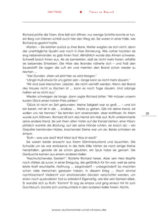 Iden Tietze ▲ T r ä u m e a m A b g r u n d
www.autonomie-und-chaos.de
28
Richard prüfte die Türen. Eine ließ sich öffnen, nur wenige Schritte konnte er tun,
ein Berg von Steinen schloß auch hier den Weg ab. Sie waren in einer Falle, wie
Richard es geahnt hatte.
Warten. – Sie kehrten zurück zu ihrer Bank. Weiter wagten sie sich nicht, denn
der unerträgliche Qualm war noch in ihrer Erinnerung. Wie vorher hockten sie
eng nebeneinander; es gab ihnen Trost. Allmählich wurde das Atmen schwerer,
Schweiß brach ihnen aus. Als sie bemerkten, daß sie nicht mehr froren, erfaßte
sie bebendes Entsetzen: Die Hitze des Brandes näherte sich – und fraß den
Sauerstoff! Sie sogen die Luft ein und meinten den Brand schon wieder zu
riechen …
"Vier Stunden sitzen wir jetzt hier; es wird Morgen."
"Längst muß etwas für uns getan sein – lange kann es nicht mehr dauern."
"Wir sind zwei Menschen, Liebster, die nicht vermißt werden. Wenn der Brand
des Hauses nicht zu löschen ist ... kann es noch Tage dauern. Und solange
halten wir es nicht aus."
Wieder schwiegen sie lange, dann sagte Richard bitter: "Wir müssen unserm
kurzen Glück einen hohen Preis zahlen."
"Glück ist nicht an Zeit gebunden. Meine Seligkeit war so groß … – und ich
bin bereit, mit dir in die … endlose … Weite zu gehen. Gib mir deine Hand, wir
wollen uns nie trennen." Sie lehnten sich aneinanderr, aber kraftloser; ihr Atem
wurde zum Stöhnen. Richard riß sich das Hemd am Hals auf. Ruth umklammerte
seine andere Hand. Sie sah ihren alten Vater auf der Kanzel stehen, eine Vision:
plötzlich wankte die Brüstung, auf der seine Hände ruhten, sie brach ab; – ein
Gepolter berstenden Holzes, krachender Steine war um sie. Beide schraken sie
empor.
"Ruth – was war das? Wo? Hörst du? Was ist das?!"
Sie waren beide erwacht aus ihrem Dämmerzustand und lauschten. Die
Schwüle um sie war erstickend. In die tiefe Stille hörten sie noch einige Steine
herabfallen, gerade als sie schon glaubten, ein Spuk habe sie genarrt. Die
Geräusche kamen aus einem anderen Keller.
"Nachrutschendes Gestein'", flüsterte Richard heiser. Aber sein Herz klopfte
noch stärker als zuvor, in einer Erregung, die gefährlich für ihn war, weil sie seine
letzte Kraft erschöpfte. Hoffnung … begründet? – unbegründet? So mochten
schon viele Menschen gesessen haben, in diesem Krieg … Noch einmal
nachforschen? Vielleicht von einstürzenden Decken verschüttet werden, um
einen noch qualvolleren Tod zu erleiden? Eigenartig, wie klar sein Denken blieb.
Er wandte sich zu Ruth: "Komm!" Er zog sie empor und ging erneut mit ihr zum
Durchbruch, bückte sich und leuchtete in den anderen Keller hinein. Nichts.
 