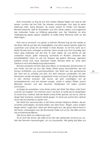 Iden Tietze ▲ T r ä u m e a m A b g r u n d
www.autonomie-und-chaos.de
29
Ruth schwankte, er fing sie auf. Ihre müden Glieder fügten sich eng an die
seinen, suchten bei ihm Halt, Sie standen umschlungen. Nun gab es keine
Hoffnung mehr, keine Brücken, sie waren vereint im Fühlen und Denken.
Richard erkannte, daß ihr Einswerden zum Sinn seines Lebens und angesichts
des nahenden Todes zur Erfüllung geworden war. Der Gedanke an eine
Verlängerung dieses Lebens verebbte. Er wollte keine Wünsche mehr an die
Welt haben.
Ruth war zu schwach, um gehen zu können. Richard trug sie fast wieder zu
der Bank, ließ sie auf den Sitz niedergleiten und nahm seinen Mantel, legte ihn
zusammen und schob ihn als Polster in ihren Rücken. Es tat ihm wohl, sie in
letzter Stunde noch umhegen zu können. Dann wurde auch ihm taumelig. Sein
Atem ging stoßweise wie der ihre. Er sank neben sie und lehnte an der
unebenen Mauer, jeder Vorsprung schmerzte im Rücken. Zwischen den
Schulterblättern stach es wie mit Messern bei jedem Atemzug. Irgendwo
polterte immer aufs neue Gemäuer herab. Richard hörte es, ohne dem
Geräusch noch eine Bedeutung beizumessen.
Richard wanderte mit Ruth über eine Wiese, im strahlenden Sonnenschein. Er
war müde und sah vor sich den Wald. Glatte graue Buchstämme, die ihre
Kronen entfalteten und zusammenwölbten. Der Wald war das gemeinsame
Ziel. Dort war es schattig und kühl. Auf dem braunen Laubboden mit den
Moosinseln würden sie liegen, ausgestreckt ruhen und durch die grünen Dächer
in den Himmel schauen. Die Sonne, die jetzt unerträglich auf sie
herniederbrannte und ihre Nacken sengte, würde in spitzen Pfeilen durchs
Blattwerk stechen und den feuchten Waldboden mit hellen Lichtern
schmücken …
Je länger sie wanderten, umso ferner schien der Wald. Die Wiese unter ihnen
summte von Insekten. "Ich möchte ruhen", bat Ruth. Er wollte bei ihr niederfallen
ins hohe Gras, hoffend, daß der Boden etwas Kühle spende; da sah er, daß sie
längst über trockene, verdorrte Heide gingen. Im Sand war solche Glut, daß sie
durch die Schuhsohlen zu spüren war …
Der Wald war verschwunden. In der Ferne standen tiefgraue Wolken, die ein
Unwetter ankündigten. Dumpfes Rollen war über ihnen. "Regen, wenn endlich
Regen käme", sagte Ruth. Aber kein Wind regte sich, die graue Wand stand in
der Ferne, unbeweglich war die flimmernde heiße Luft um sie. Die Stille summte
wie schwärmende Bienen.
"Die Sonne dörrt uns vollkommen aus!"
"Es ist nicht die Sonne, die Hölle ist es! Sieh den glühenden Schlund vor uns.
Wie die Flammen herauszüngeln, um uns anzulecken. Wie gierig das Böse uns
 
