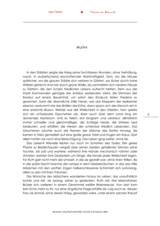 Iden Tietze ▲ T r ä u m e a m A b g r u n d
www.autonomie-und-chaos.de
3
RUTH
In den Städten zeigte der Krieg seine furchtbaren Wunden, ohne Verhüllung,
nackt, in aufpeitschend erschütternder Wahrhaftigkeit. Dort, wo die Häuser
spärlicher, wo die grauen Städte sich verloren in Gärten, wo Äcker durch hohe
Wälder getrennt sind wie durch grüne Wälle, da sammelten sich niedere Häuser
zu Dörfern, die den Schein friedlichen Lebens aufrecht hielten. Dem aus der
Stadt Kommenden genügte der Anblick weidenden Viehs, die Stimmen der
Kreatur auf einem Bauernhof, um sofort den Eindruck tiefen Friedens zu
gewinnen. Sank die abendliche Stille herab, war das Klappern der Melkeimer
ebenso verstummt wie das Brüllen der Kühe, dann spann sich der Mensch ein in
eine ersehnte Illusion. Weitab war die Wirklichkeit in den Städten. Fern spielte
sich ein unfassbares Geschehen ab. Aber auch über dem Land hing ein
drohendes Mysterium. Und es fielen, erst langsam und verstreut, allmählich
immer schneller und gleichmäßiger, die Schläge herab, die bitteres Leid
bedeuten, und erfüllten die Herzen der scheinbar friedlich Lebenden. Das
Geschehen wischte auch die Namen der Männer des Dorfes hinweg. Sie
kamen in Stein gemeißelt auf eine große graue Tafel und trugen ein Kreuz. Dort
allein hatten sie noch eine Berechtigung. Das Leben ging weiter, ohne sie.
Das Leben? Wieviele lebten nur noch im Schatten des Todes. Der greise
Pfarrer zu Bredenhausen vergaß über seinen beiden gefallenen Söhnen seine
Tochter. Sie saß und wartete; während ihre Hände mechanisch nähten oder
strickten, kreisten ihre Gedanken um Dinge, die fernab jeder Wirklichkeit lagen.
Für Ruth galt nicht mehr die Umwelt, in die sie gestellt war, ohne ihren Willen. Bis
in die späte Nacht brannte die Lampe in dem Giebelstübchen, in das das stille
Mädchen mit den sanften Zügen halberschlossener Schönheit sich zurückzog,
allein zu sein mit ihren Träumen.
Die Wünsche des Mädchens wanderten hinaus ins Leben, das unaufhörlich
lockte und rief, sie zwang, seiner zu gedenken. Ruth sah ihre lebensfrohen
Brüder sich verlieren in einem Gewimmel weißer Birkenkreuze. Von dort kam
kein Echo mehr zu ihr, nur eine ängstliche Frage erfüllte sie: Lag auch er, dessen
Frau sie einmal, ohne diesen Krieg, geworden wäre, unter einem solchen Kreuz?
 