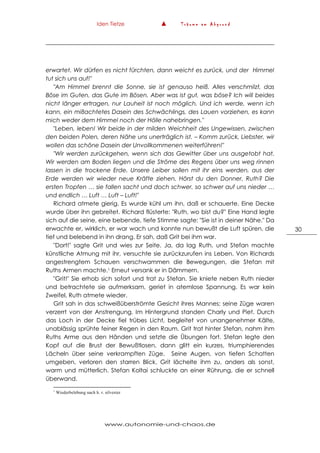 Iden Tietze ▲ T r ä u m e a m A b g r u n d
www.autonomie-und-chaos.de
30
erwartet. Wir dürfen es nicht fürchten, dann weicht es zurück, und der Himmel
tut sich uns auf!"
"Am Himmel brennt die Sonne, sie ist genauso heiß. Alles verschmilzt, das
Böse im Guten, das Gute im Bösen. Aber was ist gut, was böse? Ich will beides
nicht länger ertragen, nur Lauheit ist noch möglich. Und ich werde, wenn ich
kann, ein mißachtetes Dasein des Schwächlings, des Lauen vorziehen, es kann
mich weder dem Himmel noch der Hölle nahebringen."
"Leben, leben! Wir beide in der milden Weichheit des Ungewissen, zwischen
den beiden Polen, deren Nähe uns unerträglich ist. – Komm zurück, Liebster, wir
wollen das schöne Dasein der Unvollkommenen weiterführen!"
"Wir werden zurückgehen, wenn sich das Gewitter über uns ausgetobt hat.
Wir werden am Boden liegen und die Ströme des Regens über uns weg rinnen
lassen in die trockene Erde. Unsere Leiber sollen mit ihr eins werden, aus der
Erde werden wir wieder neue Kräfte ziehen. Hörst du den Donner, Ruth? Die
ersten Tropfen … sie fallen sacht und doch schwer, so schwer auf uns nieder …
und endlich … Luft … Luft – Luft!"
Richard atmete gierig. Es wurde kühl um ihn, daß er schauerte. Eine Decke
wurde über ihn gebreitet. Richard flüsterte: "Ruth, wo bist du?" Eine Hand legte
sich auf die seine, eine bebende, tiefe Stimme sagte: "Sie ist in deiner Nähe." Da
erwachte er, wirklich, er war wach und konnte nun bewußt die Luft spüren, die
tief und belebend in ihn drang. Er sah, daß Grit bei ihm war.
"Dort!" sagte Grit und wies zur Seite. Ja, da lag Ruth, und Stefan machte
künstliche Atmung mit ihr, versuchte sie zurückzurufen ins Leben. Von Richards
angestrengtem Schauen verschwammen die Bewegungen, die Stefan mit
Ruths Armen machte.1 Erneut versank er in Dämmern.
"Grit!" Sie erhob sich sofort und trat zu Stefan. Sie kniete neben Ruth nieder
und betrachtete sie aufmerksam, geriet in atemlose Spannung. Es war kein
Zweifel, Ruth atmete wieder.
Grit sah in das schweißüberströmte Gesicht ihres Mannes; seine Züge waren
verzerrt von der Anstrengung. Im Hintergrund standen Charly und Piet. Durch
das Loch in der Decke fiel trübes Licht, begleitet von unangenehmer Kälte,
unablässig sprühte feiner Regen in den Raum. Grit trat hinter Stefan, nahm ihm
Ruths Arme aus den Händen und setzte die Übungen fort. Stefan legte den
Kopf auf die Brust der Bewußtlosen, dann glitt ein kurzes, triumphierendes
Lächeln über seine verkrampften Züge. Seine Augen, von tiefen Schatten
umgeben, verloren den starren Blick. Grit lächelte ihm zu, anders als sonst,
warm und mütterlich. Stefan Koltai schluckte an einer Rührung, die er schnell
überwand.
1
Wiederbelebung nach h. r. silvester
 