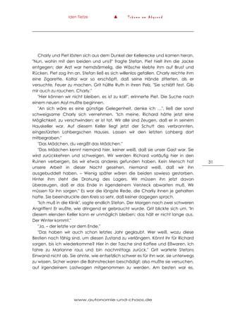 Iden Tietze ▲ T r ä u m e a m A b g r u n d
www.autonomie-und-chaos.de
31
Charly und Piet lösten sich aus dem Dunkel der Kellerecke und kamen heran.
"Nun, wohin mit den beiden und uns?" fragte Stefan. Piet hielt ihm die Jacke
entgegen; der Arzt war hemdsärmelig, die Wäsche klebte ihm auf Brust und
Rücken. Piet zog ihn an, Stefan ließ es sich willenlos gefallen. Charly reichte ihm
eine Zigarette. Koltai war so erschöpft, daß seine Hände zitterten, als er
versuchte, Feuer zu machen. Grit hüllte Ruth in ihren Pelz. "Sie schläft fest. Gib
mir auch zu rauchen, Charly."
"Hier können wir nicht bleiben, es ist zu kalt", erinnerte Piet. Die Suche nach
einem neuen Asyl mußte beginnen.
"An sich wäre es eine günstige Gelegenheit, denke ich …", ließ der sonst
schweigsame Charly sich vernehmen. "Ich meine, Richard hätte jetzt eine
Möglichkeit, zu verschwinden: er ist tot. Wir alle sind Zeugen, daß er in seinem
Hauskeller war. Auf diesem Keller liegt jetzt der Schutt des verbrannten,
eingestürzten Lohbergschen Hauses. Lassen wir den letzten Lohberg dort
mitbegraben."
"Das Mädchen, du vergißt das Mädchen."
"Das Mädchen kennt niemand hier, keiner weiß, daß sie unser Gast war. Sie
wird zurückkehren und schweigen. Wir werden Richard vorläufig hier in den
Ruinen verbergen, bis wir etwas anderes gefunden haben. Kein Mensch hat
unsere Arbeit in dieser Nacht gesehen, niemand weiß, daß wir ihn
ausgebuddelt haben. – Wenig später wären die beiden sowieso gestorben.
Hinter ihm steht die Drohung des Lagers. Wir müssen ihn jetzt davon
überzeugen, daß er das Ende in irgendeinem Versteck abwarten muß. Wir
müssen für ihn sorgen." Es war die längste Rede, die Charliy ihnen je gehalten
hatte. Sie beeindruckte den Kreis so sehr, daß keiner dagegen sprach.
"Ich muß in die Klinik", sagte endlich Stefan. Der Morgen nach zwei schweren
Angriffen! Er wußte, wie dringend er gebraucht wurde. Grit blickte sich um. "In
diesem elenden Keller kann er unmöglich bleiben; das hält er nicht lange aus.
Der Winter kommt."
"Ja, – der letzte vor dem Ende."
"Das haben wir auch schon letztes Jahr geglaubt. Wer weiß, wozu diese
Bestien noch fähig sind, um diesen Zustand zu verlängern. Könnt ihr für Richard
sorgen, bis ich wiederkomme? Hier in der Tasche sind Kaffee und Eßwaren. Ich
fahre zu Marianne raus und bin nachmittags zurück." Grit wartete Stefans
Einwand nicht ab. Sie ahnte, wie entsetzlich schwer es für ihn war, sie unterwegs
zu wissen. Sicher waren die Bahnstrecken beschädigt; also mußte sie versuchen,
auf irgendeinem Lastwagen mitgenommen zu werden. Am besten war es,
 