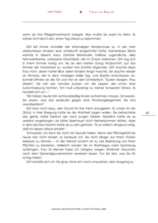 Iden Tietze ▲ T r ä u m e a m A b g r u n d
www.autonomie-und-chaos.de
32
wenn sie ihre Pflegerinnentracht anlegte. Also mußte sie zuerst ins Heim. Es
würde nicht leicht sein, einen Tag Urlaub zu bekommen.
Grit lief immer schneller der ehemaligen Klosterschule zu, in der man
obdachlosen Kindern eine Unterkunft eingerichtet hatte. Namenloses Elend
wohnte in diesem Haus. Zarteste Kleinkinder, haltlose Jugendliche, alles
heimwehkranke, verlassene Geschöpfe, die im Chaos verkamen. Grit zog sich
in ihrem Zimmer hastig um. Als sie den breiten Gang hinabschritt, auf das
Zimmer der Vorsteherin zu, wurden ihre Schritte zögernder. Grit mochte diese
Frau nicht, deren harter Blick vielen Kindern Angst machte. Sie dachte wieder
an Richard, der in dem modrigen Keller lag, und klopfte entschlossen an.
Schnell öffnete sie die Tür und trat an den Schreibtisch. "Guten Morgen, Frau
Oberin." Sie sah das nervöse Zucken um die Lippen, die schon eine
Zurechtweisung formten. "Ich muß unbedingt zu meiner Schwester fahren. Es
handelt sich um – "
"Wir haben heute früh achtunddreißig Kinder aufnehmen müssen, Schwester.
Sie wissen, was das bedeutet gegen eine Privatangelegenheit. Sie sind
unentbehrlich!"
Grit kam nicht dazu, den Grund für ihre Fahrt anzugeben. Es schien ihr ein
Glück; in ihrer Erregung hatte sie die Wahrheit sagen wollen. Sie betrachtete
das glatte, kühle Gesicht der noch jungen Oberin. Natürlich hatte sie es
verkehrt angefangen; sie hätte überhaupt nicht hierherkommen dürfen. Aber
in dem leichten Kostüm hätte sie zu sehr gefroren. "Es ist wirklich dringend nötig,
daß ich diesen Urlaub erhalte."
"Schwester, ich kann Sie nicht mit Gewalt halten. Wenn das Pflichtgefühl Sie
heute hier nicht bindet, so bedaure ich, Sie nicht länger auf Ihrem Posten
belassen zu können. – In der Heimat scheint mir zu viel Ablenkung von Ihren
Pflichten zu bestehen. Vielleicht würden Sie im Warthegau mehr Sammlung
aufbringen. Frau Dr. Menzel habe ich übrigens wegen ähnlicher Ansuchen
nach dem Generalgouvernement versetzen lassen. Tun Sie also, was Sie für
richtig halten."
Grit wandte sich um. Sie ging, ohne sich noch umzusehen, dem Ausgang zu.
 
