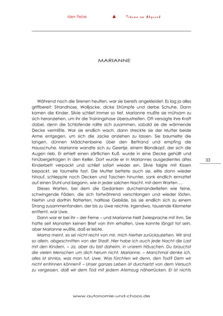 Iden Tietze ▲ T r ä u m e a m A b g r u n d
www.autonomie-und-chaos.de
33
MARIANNE
Während noch die Sirenen heulten, war sie bereits angekleidet. Es lag ja alles
griffbereit: Strandhose, Wolljacke, dicke Strümpfe und derbe Schuhe. Dann
kamen die Kinder. Silvie schlief immer so tief. Marianne mußte sie mühsam zu
sich heranziehen, um ihr die Trainingshose überzustreifen. Oft versagte ihre Kraft
dabei, denn die Schlafende rollte sich zusammen, sobald sie die wärmende
Decke vermißte. War sie endlich wach, dann streckte sie der Mutter beide
Arme entgegen, um sich die Jacke anziehen zu lassen. Sie baumelte die
langen, dünnen Mädchenbeine über den Bettrand und empfing die
Hausschuhe. Marianne wandte sich zu Geertje, einem Blondkopf, der sich die
Augen rieb. Er erhielt einen zärtlichen Kuß, wurde in eine Decke gehüllt und
hinübergetragen in den Keller. Dort wurde er in Mariannes ausgedientes altes
Kinderbett verpackt und schlief sofort wieder ein. Silvie folgte mit Kissen
bepackt, sie taumelte fast. Die Mutter bettete auch sie, eilte dann wieder
hinauf, schleppte noch Decken und Taschen hinunter, sank endlich ermattet
auf einen Stuhl und begann, wie in jeder solchen Nacht, mit dem Warten …
Dieses Warten, bei dem die Gedanken durcheinanderliefen wie feine,
schwingende Fäden, die sich fortwährend verschlangen und wieder lösten,
hierhin und dorthin flatterten, haltlose Gebilde, bis sie endlich sich zu einem
Strang zusammenfanden, der bis zu Uwe reichte. Irgendwo, tausende Kilometer
entfernt, war Uwe.
Dann war er bei ihr – der Ferne – und Marianne hielt Zwiesprache mit ihm. Sie
hatte seit Monaten keinen Brief von ihm erhalten. Uwe konnte längst tot sein,
aber Marianne wußte, daß er lebte.
Mama meint, es sei nicht recht von mir, mich hierher zurückzuziehen. Wir sind
so allein, abgeschnitten von der Stadt. Hier habe ich auch jede Nacht die Last
mit den Kindern. – Ja, aber du bist daheim, in unsrem Häuschen. Du brauchst
die vielen Menschen um dich herum nicht, Marianne. – Manchmal denke ich,
alles ist sinnlos, was man tut, Uwe. Was fürchten wir denn, den Tod? Dem wir
nicht entrinnen können? – Unser ganzes Leben ist durchsetzt von dem Versuch
zu vergessen, daß wir dem Tod mit jedem Atemzug näherrücken. Er ist nichts
 