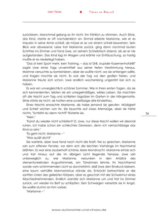 Iden Tietze ▲ T r ä u m e a m A b g r u n d
www.autonomie-und-chaos.de
36
zurückkam. Manchmal gelang es ihr nicht, ihn fröhlich zu stimmen. Auch Silvie,
das Kind, starrte er oft nachdenklich an. Einmal erlebte Marianne, wie er es
impulsiv in seine Arme schloß, als müsse er es vor einem Unheil bewahren. Sein
Blick war abwesend. Leise trat Marianne zurück, ging dann nochmal lauten
Schrittes ins Zimmer und fand Uwe, an seinem Schreibtisch sitzend, als sei er nie
aufgestanden. Das Kind lag im Wagen und krähte vor Enttäuschung, so hastig
mußte er es niederlegt haben.
"Das ist kein Sport mehr, kein Training, – das ist Drill, stupider Kasernenhofdrill!"
sagte Uwe eines Tags unvermittelt aus seiner tiefen Verstimmung heraus.
Marinne versuchte zu kombinieren, aber sie wußte nicht, wo sie anfangen sollte,
und fragen mochte sie nicht. Es war der Tag vor den großen Ferien, und
Marianne freute sich schon, Uwe endlich wochenlang ungestört bei sich zu
haben.
Es war ein unvergleichlich schöner Sommer. Wie in ihren ersten Tagen, da sie
sich kennenlernten, lebten sie ein unregelmäßiges, wildes Leben. Sie machten
oft die Nacht zum Tag und schliefen tagsüber im Garten in der Hängematte.
Silvie störte sie nicht, sie hatten eine zuverlässige alte Kinderfrau.
Eines Nachts erwachte Marianne, als habe jemand sie gerufen. Müdigkeit
und Schlaf wichen von ihr. Sie lauschte auf Uwes Atemzüge, aber sie hörte
nichts. "Schläfst du denn nicht?" flüsterte sie.
"Nein."
"Kanst du wieder nicht schlafen? O, Uwe, nur diese Nacht wollen wir diesmal
ruhen. Ich habe schon ein schlechtes Gewissen, denn ich vernachlässige das
Kind so sehr."
"Es geht nicht, Marianne – "
"Was quält dich?"
Sie wartete, aber Uwe fand noch nicht die Kraft, frei zu sprechen. Marianne
sah zum offenen Fenster, vor dem sich die leichten Vorhänge im Nachtwind
blähten. Es war eine zauberhaft schöne, klare Mondnacht. Marianne erhob sich
und trat hinaus auf die im silbrigen Licht liegende Terrasse. Uwe sah
unbeweglich zu, wie Marianne, versunken in den Anblick des
sternenfunkelnden Augusthimmels, am Türrahmen lehnte. Ihr Nachthemd
wurde vom schimmernden Licht so durchströmt, daß Uwe den Eindruck bekam,
eine kaum verhüllte Marmorstatue stände da. Entzückt betrachtete er die
sanften Linien des geliebten Körpers, aber es geschah mit der Schwermut eines
Abschiednehmenden. Endlich wandte sich Marianne um und trat ins Zimmer
zurück, um wieder ins Bett zu schlüpfen. Sein Schweigen versetzte sie in Angst.
Sie wollte stumm an ihm vorbei.
"Marianne – "
 