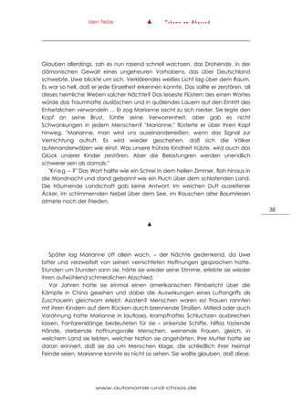 Iden Tietze ▲ T r ä u m e a m A b g r u n d
www.autonomie-und-chaos.de
38
Glauben allerdings, sah es nun rasend schnell wachsen, das Drohende, in der
dämonischen Gewalt eines ungeheuren Vorhabens, das über Deutschland
schwebte. Uwe blickte um sich. Verklärendes weißes Licht lag über dem Raum.
Es war so hell, daß er jede Einzelheit erkennen konnte. Das sollte er zerstören, all
dieses heimliche Weben solcher Nächte? Das leiseste Flüstern des einen Wortes
würde das Traumhafte auslöschen und in quälendes Lauern auf den Eintritt des
Entsetzlichen verwandeln … Er zog Marianne sacht zu sich nieder. Sie legte den
Kopf an seine Brust, fühlte seine Verworrenheit, aber gab es nicht
Schwankungen in jedem Menschen? "Marianne," flüsterte er über ihren Kopf
hinweg, "Marianne, man wird uns auseinanderreißen, wenn das Signal zur
Vernichtung aufruft. Es wird wieder geschehen, daß sich die Völker
aufeinanderwälzen wie einst. Was unsere frühste Kindheit trübte, wird auch das
Glück unserer Kinder zerstören. Aber die Belastungren werden unendlich
schwerer sein als damals."
"Krieg – ?" Das Wort hallte wie ein Schrei in dem hellen Zimmer, floh hinaus in
die Mondnacht und stand gebannt wie ein Fluch über dem schlafenden Land.
Die träumende Landschaft gab keine Antwort. Im weichen Duft ausreifener
Äcker, im schimmernden Nebel über dem See, im Rauschen alter Baumriesen
atmete noch der Frieden.
▲
Später lag Marianne oft allein wach, – der Nächte gedenkend, da Uwe
bitter und verzweifelt von seinen vernichteten Hoffnungen gesprochen hatte.
Stunden um Stunden sann sie, hörte sie wieder seine Stimme, erlebte sie wieder
ihren aufwühlend schmerzlichen Abschied.
Vor Jahren hatte sie einmal einen amerikanischen Filmbericht über die
Kämpfe in China gesehen und dabei die Auswirkungen eines Luftangriffs als
Zuschauerin gleichsam erlebt. Asiaten? Menschen waren es! Frauen rannten
mit ihren Kindern auf dem Rücken durch brennende Straßen. Mitleid oder auch
Vorahnung hatte Marianne in lautloses, krampfhaftes Schluchzen ausbrechen
lassen. Fanfarenklänge bedeuteten für sie – sinkende Schiffe, hilflos tastende
Hände, sterbende hoffnungsvolle Menschen, weinende Frauen, gleich, in
welchem Land sie lebten, welcher Nation sie angehörten. Ihre Mutter hatte sie
daran erinnert, daß sie da um Menschen klage, die schließlich ihrer Heimat
Feinde seien. Marianne konnte es nicht so sehen. Sie wollte glauben, daß diese,
 