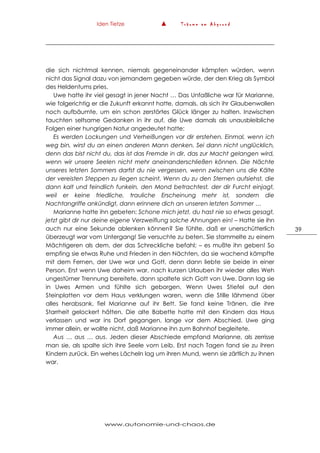 Iden Tietze ▲ T r ä u m e a m A b g r u n d
www.autonomie-und-chaos.de
39
die sich nichtmal kennen, niemals gegeneinander kämpfen würden, wenn
nicht das Signal dazu von jemandem gegeben würde, der den Krieg als Symbol
des Heldentums pries.
Uwe hatte ihr viel gesagt in jener Nacht … Das Unfaßliche war für Marianne,
wie folgerichtig er die Zukunft erkannt hatte, damals, als sich ihr Glaubenwollen
noch aufbäumte, um ein schon zerstörtes Glück länger zu halten. Inzwischen
tauchten seltsame Gedanken in ihr auf, die Uwe damals als unausbleibliche
Folgen einer hungrigen Natur angedeutet hatte:
Es werden Lockungen und Verheißungen vor dir erstehen. Einmal, wenn ich
weg bin, wirst du an einen anderen Mann denken. Sei dann nicht unglücklich,
denn das bist nicht du, das ist das Fremde in dir, das zur Macht gelangen wird,
wenn wir unsere Seelen nicht mehr aneinanderschließen können. Die Nächte
unseres letzten Sommers darfst du nie vergessen, wenn zwischen uns die Kälte
der vereisten Steppen zu liegen scheint. Wenn du zu den Sternen aufsiehst, die
dann kalt und feindlich funkeln, den Mond betrachtest, der dir Furcht einjagt,
weil er keine friedliche, trauliche Erscheinung mehr ist, sondern die
Nachtangriffe ankündigt, dann erinnere dich an unseren letzten Sommer …
Marianne hatte ihn gebeten: Schone mich jetzt, du hast nie so etwas gesagt,
jetzt gibt dir nur deine eigene Verzweiflung solche Ahnungen ein! – Hatte sie ihn
auch nur eine Sekunde ablenken können? Sie fühlte, daß er unerschütterlich
überzeugt war vom Untergang! Sie versuchte zu beten. Sie stammelte zu einem
Mächtigeren als dem, der das Schreckliche befahl; – es mußte ihn geben! So
empfing sie etwas Ruhe und Frieden in den Nächten, da sie wachend kämpfte
mit dem Fernen, der Uwe war und Gott, denn dann liebte sie beide in einer
Person. Erst wenn Uwe daheim war, nach kurzen Urlauben ihr wieder alles Weh
ungestümer Trennung bereitete, dann spaltete sich Gott von Uwe. Dann lag sie
in Uwes Armen und fühlte sich geborgen. Wenn Uwes Stiefel auf den
Steinplatten vor dem Haus verklungen waren, wenn die Stille lähmend über
alles herabsank, fiel Marianne auf ihr Bett. Sie fand keine Tränen, die ihre
Starrheit gelockert hätten. Die alte Babette hatte mit den Kindern das Haus
verlassen und war ins Dorf gegangen, lange vor dem Abschied. Uwe ging
immer allein, er wollte nicht, daß Marianne ihn zum Bahnhof begleitete.
Aus … aus … aus. Jeden dieser Abschiede empfand Marianne, als zerrisse
man sie, als spalte sich ihre Seele vom Leib. Erst nach Tagen fand sie zu ihren
Kindern zurück. Ein wehes Lächeln lag um ihren Mund, wenn sie zärtlich zu ihnen
war.
 