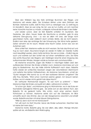Iden Tietze ▲ T r ä u m e a m A b g r u n d
www.autonomie-und-chaos.de
40
Über den Wäldern lag das tiefe eintönige Brummen der Flieger, und
Marianne saß wieder allein. Die Scheiben klirrten unter dem Dröhnen der
Bomber. Marianne wußte, daß ihr Haus nicht zu verbergen war. Zu weiß lag es
im Mondlicht. Aber sie war ruhig. Sie tat, was sie tun mußte, um sich nachher
keine Vorwürfe machen zu müssen, schleppte mühevoll die Kinder in den Keller
und wieder zurück, aber sie ließ Babette schlafen im Souterrain. Der
Gedanke, der alten, treuen Seele die Nachtruhe zu erhalten, gab ihr eine
seltsame Genugtuung. Und – so war sie allein mit Uwe, der lange nicht
geschrieben hatte, oder vielleicht doch schrieb: Briefe, die sie nicht bekam.
Endlich kam leise der eintönige Ruf der Entwarnung, Der Wind hatte gedreht,
daher vernahm sie ihn kaum. Wieder eine Nacht vorbei. Schon das war ein
Aufatmen wert.
Silvie schlief fest, Marianne wollte sie nicht wecken. Sie hob das Kind auf und
trug es nach oben. Keuchend langte sie wieder im Keller an: Geertje mußte
noch bewältigt werden, dann hatte sie Ruhe. Sie war so müde. – Endlich lag sie
auch und wartete auf den Schlaf wie auf einen verheißenen Lohn. Sie hörte
das sanfte Rauschen des Regens; sein Verklingen brachte einen Singsang des
aufkommenden Windes. Morgen würde es trocken sein und etwas kälter …
Als Marianne erwachte, zogen die Wolken in mächtigen Ballen über den
aufklarenden Himmel. Die Kinder schliefen noch. Marianne stand leise auf und
ging ins Badezimmer. Aus der Halle strömte Kaffeeduft nach oben. Babette
hatte wieder ein schlechtes Gewissen wegen der verschlafenen Alarmnacht
und opferte ihre letzten Kaffeebohnen. Als Marianne herunterkam, schalt sie:
"Guten Morgen! Wie kannst du so mit den kostbaren Bohnen umgehen!" Die
alte Frau lächelte. "Wird schon nochmal welche geben. Ich brauch keinen
Kaffee, wo ich wieder nichts gehört hab diese Nacht."
Ein vertrauter Wortwechsel begann. "Es war nicht so schlimm!" – "Aber
Marianne trägt die Kinder und quält sich allein, während ich schlafe – !"
"Ist schon gut, Babs", und Marianne ging ins Wohnzimmer, wo in der Ecke ein
Kachelofen behagliche Wärme gab. Sie setzte sich an den kleinen Tisch, den
Babette für sie gedeckt hatte. Wie schön, nach einer solchen Nacht
frühstücken zu können. Marianne setzte sich auf die Ofenbank. Ihr Blick
schweifte durch das Zimmer, das von der Morgensonne verschönt und erhellt
wurde. Babette erschien mit einer blauen Steingutkanne.
"Willst du denn nicht mit mir frühstücken?"
"Ich will noch ins Dorf hinunter, bevor die Kinder aufwachen. Nachher hab
ich keine Zeit mehr dazu."
Marianne nickte. Babette ging. Sie war allein, allzu allein. Wenige Minuten
später sah sie, wie Babette dem Wald zuging.
 
