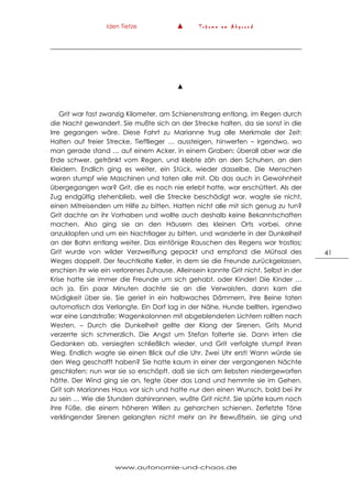 Iden Tietze ▲ T r ä u m e a m A b g r u n d
www.autonomie-und-chaos.de
41
▲
Grit war fast zwanzig Kilometer, am Schienenstrang entlang, im Regen durch
die Nacht gewandert. Sie mußte sich an der Strecke halten, da sie sonst in die
Irre gegangen wäre. Diese Fahrt zu Marianne trug alle Merkmale der Zeit:
Halten auf freier Strecke, Tiefflieger … aussteigen, hinwerfen – irgendwo, wo
man gerade stand … auf einem Acker, in einem Graben; überall aber war die
Erde schwer, getränkt vom Regen, und klebte zäh an den Schuhen, an den
Kleidern. Endlich ging es weiter, ein Stück, wieder dasselbe. Die Menschen
waren stumpf wie Maschinen und taten alle mit. Ob das auch in Gewohnheit
übergegangen war? Grit, die es noch nie erlebt hatte, war erschüttert. Als der
Zug endgültig stehenblieb, weil die Strecke beschädigt war, wagte sie nicht,
einen Mitreisenden um Hilfe zu bitten. Hatten nicht alle mit sich genug zu tun?
Grit dachte an ihr Vorhaben und wollte auch deshalb keine Bekanntschaften
machen. Also ging sie an den Häusern des kleinen Orts vorbei, ohne
anzuklopfen und um ein Nachtlager zu bitten, und wanderte in der Dunkelheit
an der Bahn entlang weiter. Das eintönige Rauschen des Regens war trostlos;
Grit wurde von wilder Verzweiflung gepackt und empfand die Mühsal des
Weges doppelt. Der feuchtkalte Keller, in dem sie die Freunde zurückgelassen,
erschien ihr wie ein verlorenes Zuhause. Alleinsein kannte Grit nicht. Selbst in der
Krise hatte sie immer die Freunde um sich gehabt, oder Kinder! Die Kinder …
ach ja. Ein paar Minuten dachte sie an die Verwaisten, dann kam die
Müdigkeit über sie. Sie geriet in ein halbwaches Dämmern, ihre Beine taten
automatisch das Verlangte. Ein Dorf lag in der Nähe, Hunde bellten, irgendwo
war eine Landstraße; Wagenkolonnen mit abgeblendeten Lichtern rollten nach
Westen. – Durch die Dunkelheit gellte der Klang der Sirenen. Grits Mund
verzerrte sich schmerzlich. Die Angst um Stefan folterte sie. Dann irrten die
Gedanken ab, versiegten schließlich wieder, und Grit verfolgte stumpf ihren
Weg. Endlich wagte sie einen Blick auf die Uhr. Zwei Uhr erst! Wann würde sie
den Weg geschafft haben? Sie hatte kaum in einer der vergangenen Nächte
geschlafen; nun war sie so erschöpft, daß sie sich am liebsten niedergeworfen
hätte. Der Wind ging sie an, fegte über das Land und hemmte sie im Gehen.
Grit sah Mariannes Haus vor sich und hatte nur den einen Wunsch, bald bei ihr
zu sein … Wie die Stunden dahinrannen, wußte Grit nicht. Sie spürte kaum noch
ihre Füße, die einem höheren Willen zu gehorchen schienen. Zerfetzte Töne
verklingender Sirenen gelangten nicht mehr an ihr Bewußtsein, sie ging und
 