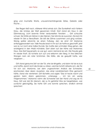 Iden Tietze ▲ T r ä u m e a m A b g r u n d
www.autonomie-und-chaos.de
42
ging und murmelte Worte, unzusammenhängende Sätze, Gebete oder
Flüche …
Der Regen ließ nach, stärkerer Wind erhob sich. Die Dunkelheit wich fahlem
Grau, die Umrisse der Welt gewannen Inhalt. Dort stand ein Haus in der
Dämmerung, Licht brannte hinter verdunkelten Fenstern … Grit schluckte
schwer. Sie fühlte ein Ziehen in den Beinen; hier könnte sie ausruhen. Da kam ihr
wieder ihr Ziel zu Bewußtsein. Sie biß die Zähne zusammen und ging vorüber.
Wenig später erkannte sie einen Fußweg, den sie einst mit Marianne
entlanggewandert war. Tolle Freude brach in ihr auf; sie hatte es geschafft, jetzt
war es nur noch eine halbe Stunde. Sie mußte den schmalen Weg gehen, der
ansteigend in den Wald mündete. Dort oben auf der Höhe war Mariannes
Haus. Das Dorf lag jenseits; es war gut, wenn niemand sie sah. Die Freude gab
ihr wieder Kraft, sie richtete sich auf und erklomm den Berg. In ihre bleichen
Wangen kam ein roter Schimmer. Die Kälte, die sie gequält hatte, war
vergessen …
Grit stand geraume Zeit vor der Tür, ehe sie klingelte, und dann tat sie es kurz
und hoffte, damit nicht die Kinder zu stören. Leichter Schritt näherte sich, die Tür
tat sich auf. Marianne, bei dem ungewohnten Anblick der Schwester,
erschrocken über deren Aussehen, das einer Landstreicherin Ehre gemacht
hätte, stand wie versteinert. Grit lächelte und sagte: "Das ist heute nacht und
gestern beim Alarm gekommen, unterwegs … Ich bin ein wenig
mitgenommen." Marianne nahm die Schwester bei der Hand und zog sie ins
Haus. Grit war da! Ein Mensch, der zu ihr gehörte! Was sie hergetrieben, war
zunächst gleichgültig. Sie hatte Grit und konnte sprechen, endlich einmal
sprechen!
 