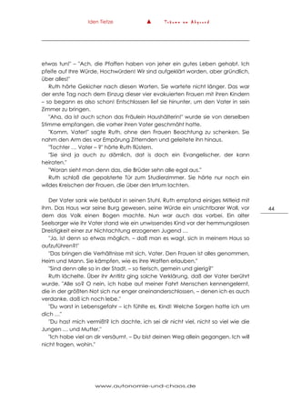 Iden Tietze ▲ T r ä u m e a m A b g r u n d
www.autonomie-und-chaos.de
44
etwas tun!" – "Ach, die Pfaffen haben von jeher ein gutes Leben gehabt. Ich
pfeife auf Ihre Würde, Hochwürden! Wir sind aufgeklärt worden, aber gründlich,
über alles!"
Ruth hörte Gekicher nach diesen Worten. Sie wartete nicht länger. Das war
der erste Tag nach dem Einzug dieser vier evakuierten Frauen mit ihren Kindern
– so begann es also schon! Entschlossen lief sie hinunter, um den Vater in sein
Zimmer zu bringen.
"Aha, da ist auch schon das Fräulein Haushälterin!" wurde sie von derselben
Stimme empfangen, die vorher ihren Vater geschmäht hatte.
"Komm, Vater!" sagte Ruth, ohne den Frauen Beachtung zu schenken. Sie
nahm den Arm des vor Empörung Zitternden und geleitete ihn hinaus.
"Tochter … Vater – ?" hörte Ruth flüstern.
"Sie sind ja auch zu dämlich, dat is doch ein Evangelischer, der kann
heiraten."
"Woran sieht man denn das, die Brüder sehn alle egal aus."
Ruth schloß die gepolsterte Tür zum Studierzimmer. Sie hörte nur noch ein
wildes Kreischen der Frauen, die über den Irrtum lachten.
Der Vater sank wie betäubt in seinen Stuhl. Ruth empfand einiges Mitleid mit
ihm. Das Haus war seine Burg gewesen, seine Würde ein unsichtbarer Wall, vor
dem das Volk einen Bogen machte. Nun war auch das vorbei. Ein alter
Seelsorger wie ihr Vater stand wie ein unwissendes Kind vor der hemmungslosen
Dreistigkeit einer zur Nichtachtung erzogenen Jugend …
"Ja, ist denn so etwas möglich, – daß man es wagt, sich in meinem Haus so
aufzuführen?!"
"Das bringen die Verhältnisse mit sich, Vater. Den Frauen ist alles genommen,
Heim und Mann. Sie kämpfen, wie es ihre Waffen erlauben."
"Sind denn alle so in der Stadt, – so tierisch, gemein und gierig?"
Ruth lächelte. Über ihr Antlitz ging solche Verklärung, daß der Vater berührt
wurde. "Alle so? O nein, ich habe auf meiner Fahrt Menschen kennengelernt,
die in der größten Not sich nur enger aneinanderschlossen, – denen ich es auch
verdanke, daß ich noch lebe."
"Du warst in Lebensgefahr – ich fühlte es, Kind! Welche Sorgen hatte ich um
dich …"
"Du hast mich vermißt? Ich dachte, ich sei dir nicht viel, nicht so viel wie die
Jungen … und Mutter."
"Ich habe viel an dir versäumt. – Du bist deinen Weg allein gegangen. Ich will
nicht fragen, wohin."
 