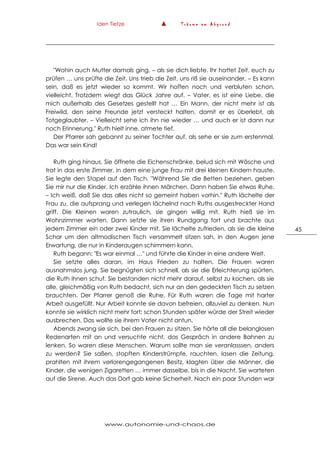 Iden Tietze ▲ T r ä u m e a m A b g r u n d
www.autonomie-und-chaos.de
45
"Wohin auch Mutter damals ging, – als sie dich liebte. Ihr hattet Zeit, euch zu
prüfen … uns prüfte die Zeit. Uns trieb die Zeit, uns riß sie auseinander. – Es kann
sein, daß es jetzt wieder so kommt. Wir hoffen noch und verbluten schon,
vielleicht. Trotzdem wiegt das Glück Jahre auf. – Vater, es ist eine Liebe, die
mich außerhalb des Gesetzes gestellt hat … Ein Mann, der nicht mehr ist als
Freiwild, den seine Freunde jetzt versteckt halten, damit er es überlebt, als
Totgeglaubter. – Vielleicht sehe ich ihn nie wieder … und auch er ist dann nur
noch Erinnerung." Ruth hielt inne, atmete tief.
Der Pfarrer sah gebannt zu seiner Tochter auf, als sehe er sie zum erstenmal.
Das war sein Kind!
Ruth ging hinaus. Sie öffnete die Eichenschränke, belud sich mit Wäsche und
trat in das erste Zimmer, in dem eine junge Frau mit drei kleinen Kindern hauste.
Sie legte den Stapel auf den Tisch. "Während Sie die Betten beziehen, geben
Sie mir nur die Kinder. Ich erzähle ihnen Märchen. Dann haben Sie etwas Ruhe.
– Ich weiß, daß Sie das alles nicht so gemeint haben vorhin." Ruth lächelte der
Frau zu, die aufsprang und verlegen lächelnd nach Ruths ausgestreckter Hand
griff. Die Kleinen waren zutraulich, sie gingen willig mit. Ruth hieß sie im
Wohnzimmer warten. Dann setzte sie ihren Rundgang fort und brachte aus
jedem Zimmer ein oder zwei Kinder mit. Sie lächelte zufrieden, als sie die kleine
Schar um den altmodischen Tisch versammelt sitzen sah, in den Augen jene
Erwartung, die nur in Kinderaugen schimmern kann.
Ruth begann: "Es war einmal …" und führte die Kinder in eine andere Welt.
Sie setzte alles daran, im Haus Frieden zu halten. Die Frauen waren
ausnahmslos jung. Sie begnügten sich schnell, als sie die Erleichterung spürten,
die Ruth ihnen schuf. Sie bestanden nicht mehr darauf, selbst zu kochen, als sie
alle, gleichmäßig von Ruth bedacht, sich nur an den gedeckten Tisch zu setzen
brauchten. Der Pfarrer genoß die Ruhe. Für Ruth waren die Tage mit harter
Arbeit ausgefüllt. Nur Arbeit konnte sie davon befreien, allzuviel zu denken. Nun
konnte sie wirklich nicht mehr fort; schon Stunden später würde der Streit wieder
ausbrechen. Das wollte sie ihrem Vater nicht antun.
Abends zwang sie sich, bei den Frauen zu sitzen. Sie hörte all die belanglosen
Redenarten mit an und versuchte nicht, das Gespräch in andere Bahnen zu
lenken. So waren diese Menschen. Warum sollte man sie veranlasssen, anders
zu werden? Sie saßen, stopften Kinderstrümpfe, rauchten, lasen die Zeitung,
prahlten mit ihrem verlorengegangenen Besitz, klagten über die Männer, die
Kinder, die wenigen Zigaretten … immer dasselbe, bis in die Nacht. Sie warteten
auf die Sirene. Auch das Dorf gab keine Sicherheit. Nach ein paar Stunden war
 