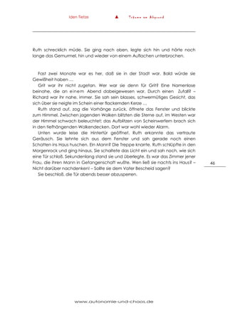 Iden Tietze ▲ T r ä u m e a m A b g r u n d
www.autonomie-und-chaos.de
46
Ruth schrecklich müde. Sie ging nach oben, legte sich hin und hörte noch
lange das Gemurmel, hin und wieder von einem Auflachen unterbrochen.
Fast zwei Monate war es her, daß sie in der Stadt war. Bald würde sie
Gewißheit haben …
Grit war ihr nicht zugetan. Wer war sie denn für Grit? Eine Namenlose
beinahe, die an einem Abend dabeigewesen war. Durch einen Zufall? –
Richard war ihr nahe, immer. Sie sah sein blasses, schwermütiges Gesicht, das
sich über sie neigte im Schein einer flackernden Kerze …
Ruth stand auf, zog die Vorhänge zurück, öffnete das Fenster und blickte
zum Himmel. Zwischen jagenden Wolken blitzten die Sterne auf, im Westen war
der Himmel schwach beleuchtet; das Aufblitzen von Scheinwerfern brach sich
in den tiefhängenden Wolkendecken. Dort war wohl wieder Alarm.
Unten wurde leise die Hintertür geöffnet. Ruth erkannte das vertraute
Geräusch. Sie lehnte sich aus dem Fenster und sah gerade noch einen
Schatten ins Haus huschen. Ein Mann? Die Treppe knarrte. Ruth schlüpfte in den
Morgenrock und ging hinaus. Sie schaltete das Licht ein und sah noch, wie sich
eine Tür schloß. Sekundenlang stand sie und überlegte. Es war das Zimmer jener
Frau, die ihren Mann in Gefangenschaft wußte. Wen ließ sie nachts ins Haus? –
Nicht darüber nachdenken! – Sollte sie dem Vater Bescheid sagen?
Sie beschloß, die Tür abends besser abzusperren.
 