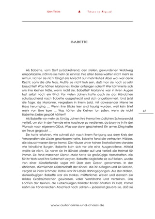 Iden Tietze ▲ T r ä u m e a m A b g r u n d
www.autonomie-und-chaos.de
47
BABETTE
Als Babette, vom Dorf zurückkehrend, den steilen, gewundenen Waldweg
emporklomm, stöhnte sie mehr als einmal. Ihre alten Beine wollten nicht mehr so
mittun. Hatten sie nicht längst ein Anrecht auf mehr Ruhe? Aber was war denn
Recht, sann die alte Frau. Mußte sie nicht froh sein, daß man sie noch so sehr
brauchte? Was hätten Mariannes Kinder anfangen sollen? Wer kümmerte sich
um ihre kleinen Nöte, wenn nicht sie, Babette? Marianne war in ihren Augen
fast selbst noch ein Kind. Vor vielen Jahren hatte auch sie das Händchen
schutzsuchend nach Babette ausgestreckt und sich angeklammert. Und jetzt
die Tage, da Marianne, vergraben in ihrem Leid, mit abwesender Miene im
Haus herumging … Wenn ihre Blicke leer und traurig wurden, weil kein Brief
mehr von Uwe kam … Was hätten die Kleinen tun sollen, wenn sie nicht
Babettes Liebe gespürt hätten?
Als Babette vor mehr als fünfzig Jahren ihre Hemat im südlichen Schwarzwald
verließ, um sich in der Fremde eine Aussteuer zu verdienen, da brannte in ihr der
Wunsch nach eigenem Glück. Was war dann geschehen? Ein armes Ding hatte
an Treue geglaubt …
Sie hatte erfahren, wie schnell sich nach ihrem Fortgang aus dem Kreis der
Verwandten die Lücke geschlossen hatte. Babette fand die vertrauten Wälder,
die blauschwarzen Berge fremd. Die Häuser unter hohen Strohdächern standen
wie feindliche Burgen. Babette kam sich vor wie eine Ausgestoßene. Mitleid
wollte sie nicht. So nahm sie ihr Bündel wieder auf und verließ die Heimat für
immer. Sie fand manchen Dienst. Meist hatte sie großzügige Herrschaften, die
für ihr Wohl und ihre Sicherheit sorgten. Babette begleitete sie auf Reisen, wurde
von einer Künstlerfamilie sogar mit über den Ozean genommen. In der
ehrlichen, stürmischen Leidenschaft der Kinder, die ihr zuflogen und sie liebten,
vergaß sie ihren Schmerz. Dabei war ihr Leben dahingegangen. Aus der drallen,
dunkeläugigen Babette war ein starkes, mütterliches Wesen und danach ein
mildes Großmütterchen geworden, voller Verständnis und Verzeihen. Das
Lachen der Kleinen, die Liebkosungen fremder Kinder erfüllten ihr Herz. Immer
nahm sie tränenreichen Abschied nach Jahren – jedesmal glaubte sie, daß sie
 