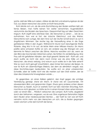 Iden Tietze ▲ T r ä u m e a m A b g r u n d
www.autonomie-und-chaos.de
5
spürte, daß der Wille zum Leben, stärker als alle Not und erbarmungsloser als der
Tod, aus diesen Menschen das Letzte an Kraft herausholte.
Ruth blickte sich um, als die erste Erschütterung den Boden erzittern ließ; ein
fernes Beben, man hatte keinen Ton weiter vernommen. Augenblicklich
verstummte das Brodeln des Sprechens. Gespanntheit lag auf allen Gesichtern
ringsum. Ruth ergriff eine atemlose Gier, die Menschen zu sehen … wie sie es
aufnahmen. Nun war er fort, der stoische Gleichmut, und das Wahre,
Menschliche kam zutage. Bei dem Kind auf der Mutter Schoß brach es auf in
ängstlichem Wimmern. Der Mutter lag die Verzweiflung eines in die Enge
getriebenen Wilds in den Augen. Während ihr Mund noch beruhigende Worte
flüsterte, stieg Wut in ihr auf, als letzte Wehr einer hilflosen Kreatur. Ein Mann
preßte seine schweren Koffer an sich, ein anderer zog die Wangen ein und
klemmte ihr Fleisch zwischen die Zähne. Manche wandten sich ab, wenn sie
den Blick des forschenden Mädchens sahen. Sie fühlten ihn als Belästigung. Eine
Frau saß mit gefalteten Händen, den Kopf gesenkt. Betete sie? – Ruth sah, und
doch wußte sie nicht viel, denn noch immer war da eine Hülle um die
Menschen, die etwas verbarg. Und warum auch wollte sie in die Tiefe sehen?
War es noch nicht genug? Unaufhörlich, aber immer fern kamen die Beben. Es
war für Ruth ein übermächtiges Erlebnis, bei dem sie allmählich vergaß, was
diese Erschütterungen bedeuteten. Sie wußte sich an einer unbekannten
Schwelle, aber sie wollte nicht wie die meisten auf den Stoß warten, der sie
über dies Unbekannte hinwegheben würde …
Ihr gegenüber, an einen Balken gelehnt, den Kopf gegen die schräge
Verstrebung geneigt, stand ein Mann. Er stand wie ein Lauschender, mit
abwesendem Blick und gespannten Zügen. Etwas ganz anderes schien diesen
Menschen zu fesseln. Auch er wartete nicht auf den nächsten Einschlag. Ruth
mochte es nicht glauben; so hätte sie ihn in einem Konzert sitzen sehen können,
oder vor einem Bild … Plötzlich verloschen die Lampen. Ruth hatte, abgelenkt
durch den Seltsamen, vergessen, wo sie war. Eine ungeheure Detonation folgte
dem Heulen einer niedersausenden Bombe … der Tod? So nah war er? Ruth
vernahm nichts mehr von den Menschen um sich, die zu Boden gegangen
waren wie Korn unter dem Schnitt der Sense.
▲
 