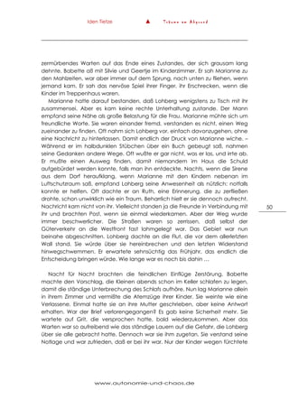 Iden Tietze ▲ T r ä u m e a m A b g r u n d
www.autonomie-und-chaos.de
50
zermürbendes Warten auf das Ende eines Zustandes, der sich grausam lang
dehnte. Babette aß mit Silvie und Geertje im Kinderzimmer. Er sah Marianne zu
den Mahlzeiten, war aber immer auf dem Sprung, nach unten zu fliehen, wenn
jemand kam. Er sah das nervöse Spiel ihrer Finger, ihr Erschrecken, wenn die
Kinder im Treppenhaus waren.
Marianne hatte darauf bestanden, daß Lohberg wenigstens zu Tisch mit ihr
zusammensei. Aber es kam keine rechte Unterhaltung zustande. Der Mann
empfand seine Nähe als große Belastung für die Frau. Marianne mühte sich um
freundliche Worte. Sie waren einander fremd, verstanden es nicht, einen Weg
zueinander zu finden. Oft nahm sich Lohberg vor, einfach davonzugehen, ohne
eine Nachricht zu hinterlassen. Damit endlich der Druck von Marianne wiche. –
Während er im halbdunklen Stübchen über ein Buch gebeugt saß, nahmen
seine Gedanken andere Wege. Oft wußte er gar nicht, was er las, und irrte ab.
Er mußte einen Ausweg finden, damit niemandem im Haus die Schuld
aufgebürdet werden konnte, falls man ihn entdeckte. Nachts, wenn die Sirene
aus dem Dorf heraufklang, wenn Marianne mit den Kindern nebenan im
Luftschutzraum saß, empfand Lohberg seine Anwesenheit als nützlich: notfalls
konnte er helfen. Oft dachte er an Ruth, eine Erinnerung, die zu zerfließen
drohte, schon unwirklich wie ein Traum. Beharrlich hielt er sie dennoch aufrecht.
Nachricht kam nicht von ihr. Vielleicht standen ja die Freunde in Verbindung mit
ihr und brachten Post, wenn sie einmal wiederkamen. Aber der Weg wurde
immer beschwerlicher. Die Straßen waren so zerrissen, daß selbst der
Güterverkehr an die Westfront fast lahmgelegt war. Das Gebiet war nun
beinahe abgeschnitten. Lohberg dachte an die Flut, die vor dem allerletzten
Wall stand. Sie würde über sie hereinbrechen und den letzten Widerstand
hinwegschwemmen. Er erwartete sehnsüchtig das Frühjahr, das endlich die
Entscheidung bringen würde. Wie lange war es noch bis dahin …
Nacht für Nacht brachten die feindlichen Einflüge Zerstörung. Babette
machte den Vorschlag, die Kleinen abends schon im Keller schlafen zu legen,
damit die ständige Unterbrechung des Schlafs aufhöre. Nun lag Marianne allein
in ihrem Zimmer und vermißte die Atemzüge ihrer Kinder. Sie weinte wie eine
Verlassene. Einmal hatte sie an ihre Mutter geschrieben, aber keine Antwort
erhalten. War der Brief verlorengegangen? Es gab keine Sicherheit mehr. Sie
wartete auf Grit, die versprochen hatte, bald wiederzukommen. Aber das
Warten war so aufreibend wie das ständige Lauern auf die Gefahr, die Lohberg
über sie alle gebracht hatte. Dennoch war sie ihm zugetan. Sie verstand seine
Notlage und war zufrieden, daß er bei ihr war. Nur der Kinder wegen fürchtete
 