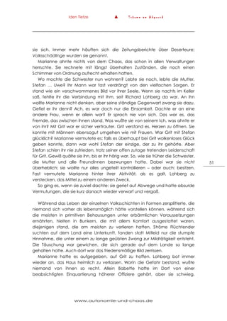 Iden Tietze ▲ T r ä u m e a m A b g r u n d
www.autonomie-und-chaos.de
51
sie sich. Immer mehr häuften sich die Zeitungsberichte über Deserteure;
Volksschädlinge wurden sie genannt.
Marianne ahnte nichts von dem Chaos, das schon in allen Verwaltungen
herrschte. Sie rechnete mit längst überholten Zuständen, die noch einen
Schimmer von Ordnung aufrecht erhalten hatten.
Wo mochte die Schwester nun wohnen? Lebte sie noch, lebte die Mutter,
Stefan … Uwe? Ihr Mann war fast verdrängt von den vielfachen Sorgen. Er
stand wie ein verschwommenes Bild vor ihrer Seele. Wenn sie nachts im Keller
saß, fehlte ihr die Verbindung mit ihm, seit Richard Lohberg da war. An ihn
wollte Marianne nicht denken, aber seine ständige Gegenwart zwang sie dazu.
Gefiel er ihr denn? Ach, es war doch nur die Einsamkeit. Dachte er an eine
andere Frau, wenn er allein war? Er sprach nie von sich. Das war es, das
Fremde, das zwischen ihnen stand. Was wußte sie von seinem Ich, was ahnte er
von ihr? Mit Grit war er sicher vertrauter. Grit verstand es, Herzen zu öffnen. Sie
konnte mit Männern ebensogut umgehen wie mit Frauen. War Grit mit Stefan
glücklich? Marianne vermutete es; falls es überhaupt bei Grit wolkenloses Glück
geben konnte, dann war wohl Stefan der einzige, der zu ihr gehörte. Aber
Stefan schien ihr nie zufrieden, trotz seiner offen zutage tretenden Leidenschaft
für Grit. Gewiß quälte sie ihn, bis er ihr hörig war. So, wie sie früher die Schwester,
die Mutter und alle Freundinnen bezwungen hatte. Dabei war sie nicht
überheblich; sie wollte nur alles ungeteilt kontrollieren – oder auch: besitzen.
Fast vermutete Marianne hinter ihrer Aktivität, als es galt, Lohberg zu
verstecken, das Mittel zu einem anderen Zweck.
So ging es, wenn sie zuviel dachte: sie geriet auf Abwege und hatte absurde
Vermutungen, die sie kurz danach wieder verwarf und vergaß.
Während das Leben der einzelnen Volksschichten in Formen zersplitterte, die
niemand sich vorher als lebensmöglich hätte vorstellen können, während sich
die meisten in primitiven Behausungen unter erbärmlichen Voraussetzungen
ernährten, hielten in Bunkern, die mit allem Komfort ausgestattet waren,
diejenigen stand, die am meisten zu verlieren hatten. Ströme Flüchtender
suchten auf dem Land eine Unterkunft, fanden statt Mitleid nur die stumpfe
Hinnahme, die unter einem zu lange geübten Zwang zur Mildtätigkeit entsteht.
Die Täuschung war gewichen, die sich gerade auf dem Lande so lange
gehalten hatte. Auch dort war das friedensmäßige Bild zerrissen.
Marianne hatte es aufgegeben, auf Grit zu hoffen. Lohberg bot immer
wieder an, das Haus heimlich zu verlassen. Worin die Gefahr bestand, wußte
niemand von ihnen so recht. Allein Babette hatte im Dorf von einer
beabsichtigten Einquartierung höherer Offiziere gehört, aber sie schwieg.
 
