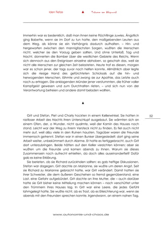 Iden Tietze ▲ T r ä u m e a m A b g r u n d
www.autonomie-und-chaos.de
52
Immerhin war es bedenklich, daß man ihnen keine Flüchtlinge zuwies. Ängstlich
ging Babette, wenn sie im Dorf zu tun hatte, den maßgebenden Leuten aus
dem Weg, als könne sie ein Verhängnis dadurch aufhalten. – Hin- und
hergeworfen zwischen den mannigfachsten Sorgen, wußten die Menschen
nicht, welcher sie den Vorzug geben sollten. Und ohne Unterlaß, Tag und
Nacht, donnerten die Bomber über die westlichen Gebiete des Reichs. Wenn
sich dennoch aus den Ereignissen einzelne abhoben, so geschah das, weil sie
nicht alle Menschen zur gleichen Zeit belasteten. Heute traf es diesen, morgen
war es schon jener, der tags zuvor noch helfen konnte. Allmählich aber legte
sich die riesige Hand des gefürchteten Schicksals auf die hin- und
herwogenden Menschen, lähmte und zwang sie zur Apathie, das Letzte auch
noch zu ertragen. Die anklagenden Münder jener verstummten, die früher voller
Kampfgeist gewesen und zum Durchhalten rieten, – und sich nun von der
Verantwortung befreien und andere damit beladen wollten.
▲
Grit und Stefan, Piet und Charly hockten in einem Kellerwinkel. Sie hatten in
rastloser Arbeit des Nachts ihren Unterschlupf ausgebaut. Sie wärmten sich an
einem Ofen, der, o Wunder, nicht qualmte, weil der Kamin des Hauses noch
stand. Leicht war der Weg zu ihrem Versteck nicht zu finden. Es fiel auch nicht
mehr auf, weil allzu viele in den Ruinen hausten. Tagsüber waren die Freunde
immernoch getrennt. Stefan war in einen Bunker übergesiedelt; dort ging seine
Arbeit weiter, unbekümmert durch Alarme. Er hatte es fertiggebracht, auch Grit
dort unterzubringen. Beide hätten auf den Keller verzichten können; aber sie
wußten um die Freunde und kamen abends zu ihnen. Warum sie dieses
Zusammensein noch aufrecht erhielten, da doch alles auseinanderfiel? Dafür
gab es keine Erklärung.
Sie berieten, ob sie Richard zurückholen sollten; es gab heftige Diskussionen.
Stefan war dagegen. Grit dachte an Marianne, sie wußte um deren Angst. Seit
sie Richard zu Marianne gebracht hatte, war Grit verändert. Damit hatten sie
ihrer Schwester, die dem äußeren Geschehen so fremd gegenüberstand, eine
Last, eine Gefahr aufgebürdet. Grit dachte an ihre Mutter, die – auch darüber
hatte sie Grit bisher keine Mitteilung machen können – noch verschüttet unter
den Trümmern ihres Hauses lag. In Grit war eine Leere, die jedes Gefühl
lahmgelegt hatte. Sie wußte nicht, ob es Trost, ob es Erleichterung war, wenn sie
abends mit den Freunden sprechen konnte. Irgendwann, an einem nahen Tag,
 