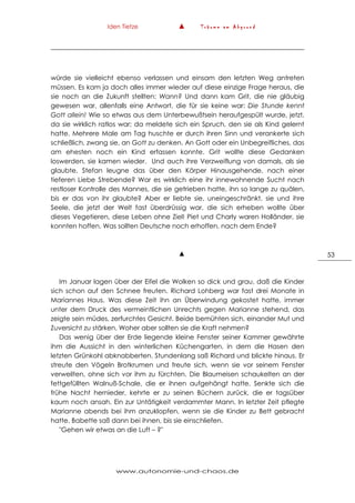 Iden Tietze ▲ T r ä u m e a m A b g r u n d
www.autonomie-und-chaos.de
53
würde sie vielleicht ebenso verlassen und einsam den letzten Weg antreten
müssen. Es kam ja doch alles immer wieder auf diese einzige Frage heraus, die
sie noch an die Zukunft stellten: Wann? Und dann kam Grit, die nie gläubig
gewesen war, allenfalls eine Antwort, die für sie keine war: Die Stunde kennt
Gott allein! Wie so etwas aus dem Unterbewußtsein heraufgespült wurde, jetzt,
da sie wirklich ratlos war; da meldete sich ein Spruch, den sie als Kind gelernt
hatte. Mehrere Male am Tag huschte er durch ihren Sinn und verankerte sich
schließlich, zwang sie, an Gott zu denken. An Gott oder ein Unbegreifliches, das
am ehesten noch ein Kind erfassen konnte. Grit wollte diese Gedanken
loswerden, sie kamen wieder. Und auch ihre Verzweiflung von damals, als sie
glaubte, Stefan leugne das über den Körper Hinausgehende, nach einer
tieferen Liebe Strebende? War es wirklich eine ihr innewohnende Sucht nach
restloser Kontrolle des Mannes, die sie getrieben hatte, ihn so lange zu quälen,
bis er das von ihr glaubte? Aber er liebte sie, uneingeschränkt, sie und ihre
Seele, die jetzt der Welt fast überdrüssig war, die sich erheben wollte über
dieses Vegetieren, diese Leben ohne Ziel! Piet und Charly waren Holländer, sie
konnten hoffen. Was sollten Deutsche noch erhoffen, nach dem Ende?
▲
Im Januar lagen über der Eifel die Wolken so dick und grau, daß die Kinder
sich schon auf den Schnee freuten. Richard Lohberg war fast drei Monate in
Mariannes Haus. Was diese Zeit ihn an Überwindung gekostet hatte, immer
unter dem Druck des vermeintlichen Unrechts gegen Marianne stehend, das
zeigte sein müdes, zerfurchtes Gesicht. Beide bemühten sich, einander Mut und
Zuversicht zu stärken. Woher aber sollten sie die Kraft nehmen?
Das wenig über der Erde liegende kleine Fenster seiner Kammer gewährte
ihm die Aussicht in den winterlichen Küchengarten, in dem die Hasen den
letzten Grünkohl abknabberten. Stundenlang saß Richard und blickte hinaus. Er
streute den Vögeln Brotkrumen und freute sich, wenn sie vor seinem Fenster
verweilten, ohne sich vor ihm zu fürchten. Die Blaumeisen schaukelten an der
fettgefüllten Walnuß-Schale, die er ihnen aufgehängt hatte. Senkte sich die
frühe Nacht hernieder, kehrte er zu seinen Büchern zurück, die er tagsüber
kaum noch ansah. Ein zur Untätigkeit verdammter Mann. In letzter Zeit pflegte
Marianne abends bei ihm anzuklopfen, wenn sie die Kinder zu Bett gebracht
hatte. Babette saß dann bei ihnen, bis sie einschliefen.
"Gehen wir etwas an die Luft – ?"
 