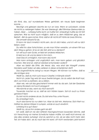 Iden Tietze ▲ T r ä u m e a m A b g r u n d
www.autonomie-und-chaos.de
57
ein Kind, das, auf wunderbare Weise getröstet, ein neues Spiel beginnen
konnte …
Beruhigt und gelassen dachte sie nun an Uwe. Wenn er zurückkam, würde
sie nichts zu verbergen haben. Sie war überzeugt, alle Fährnisse überwunden zu
haben. Aber … Lohberg hatte recht, er mußte fort. Unbedingt mußte sie mit Grit
sprechen. War es nicht auch möglich, daß er zu dem Mädchen ging, das er
liebte? – Bist du ganz sicher, Kind, daß er dir nichts ist? hörte sie Uwes Stimme.
Die Umwelt versank für sie.
Er kann mir doch innerlich nichts sein, da ich dich liebe, und ich will nur dich
lieben, Uwe!
Du willst ihn aber fortschicken, so wie man früher verreiste, um einem Flirt aus
dem Weg zu gehen. Ist es an der Zeit, jetzt so zu denken?
Ich will auch sein Gutes, er liebt ein anderes Mädchen.
Er liebt es in dir und du liebst in ihm mich.
Uwe! Das ist unmöglich, man kann das nicht!
Man kann entsagen und unglücklich sein, man kann geben und glücklich
machen. Wer sind wir, daß wir darüber entscheiden wollen?
Aber wo bleibt die Ethik, die Moral, das, was einst der Inbegriff unseres
Handelns war? Sollen wir alles verlieren in dieser entsetzlichen Zeit?
Das Ungewöhnliche zwingt zu neuen Wegen. Wir können nur hoffen, daß es
die richtigen sind.
Weißt du, daß du mich aufs neue in Zweifel, in Kämpfe stürzt?
Nicht ich, jeder Tag wird dir neue Zweifel bringen, bis du selbst die Kraft hast,
dich von ihnen zu befreien, sie zu klären.
Aber wie, wie soll das geschehen? Immer wirst du da sein. Soll der Gedanke
an deine Rückkehr mir Furcht einjagen?
Wie könnte er das, wenn du mich kennst?!
Tausende machen es so, daß sie sich trösten lassen. Soll ich auch zu ihnen
gehören? Nein!
Du bist nichts anderes als sie. Du bist eine Frau unter Frauen.
Du erniedrigst mich.
Auch das kannst du nur allein tun. Aber du bist rein, Marianne. Dich friert nur.
Hülltest du deinen Körper in Lumpen, würde er auch erwärmt.
Lohberg ist zu gut dazu!
Weißt du, ob es ihm anders geht als dir?
Ich weiß, daß ich nie den bitteren Nachgeschmack loswerden könnte, daß
ich Verachtung vor meiner Schwäche haben müßte. Ich weiß nicht einmal, ob
das alles andere aufwiegt. Und du sprichst zu mir, als sei alles nicht mehr dein
Teil. Ich habe dich, als du noch bei mir warst, oft nicht verstanden; jetzt kommt
 